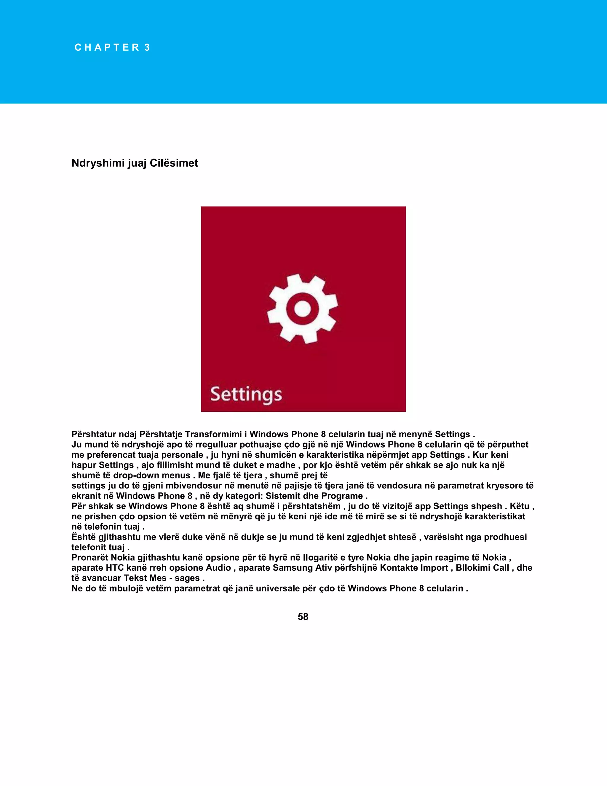 CHAPTER 3

Ndryshimi juaj Cilësimet

Përshtatur ndaj Përshtatje Transformimi i Windows Phone 8 celularin tuaj në menynë Settings .
Ju mund të ndryshojë apo të rregulluar pothuajse çdo gjë në një Windows Phone 8 celularin që të përputhet
me preferencat tuaja personale , ju hyni në shumicën e karakteristika nëpërmjet app Settings . Kur keni
hapur Settings , ajo fillimisht mund të duket e madhe , por kjo është vetëm për shkak se ajo nuk ka një
shumë të drop-down menus . Me fjalë të tjera , shumë prej të
settings ju do të gjeni mbivendosur në menutë në pajisje të tjera janë të vendosura në parametrat kryesore të
ekranit në Windows Phone 8 , në dy kategori: Sistemit dhe Programe .
Për shkak se Windows Phone 8 është aq shumë i përshtatshëm , ju do të vizitojë app Settings shpesh . Këtu ,
ne prishen çdo opsion të vetëm në mënyrë që ju të keni një ide më të mirë se si të ndryshojë karakteristikat
në telefonin tuaj .
Është gjithashtu me vlerë duke vënë në dukje se ju mund të keni zgjedhjet shtesë , varësisht nga prodhuesi
telefonit tuaj .
Pronarët Nokia gjithashtu kanë opsione për të hyrë në llogaritë e tyre Nokia dhe japin reagime të Nokia ,
aparate HTC kanë rreh opsione Audio , aparate Samsung Ativ përfshijnë Kontakte Import , Bllokimi Call , dhe
të avancuar Tekst Mes - sages .
Ne do të mbulojë vetëm parametrat që janë universale për çdo të Windows Phone 8 celularin .

58

 