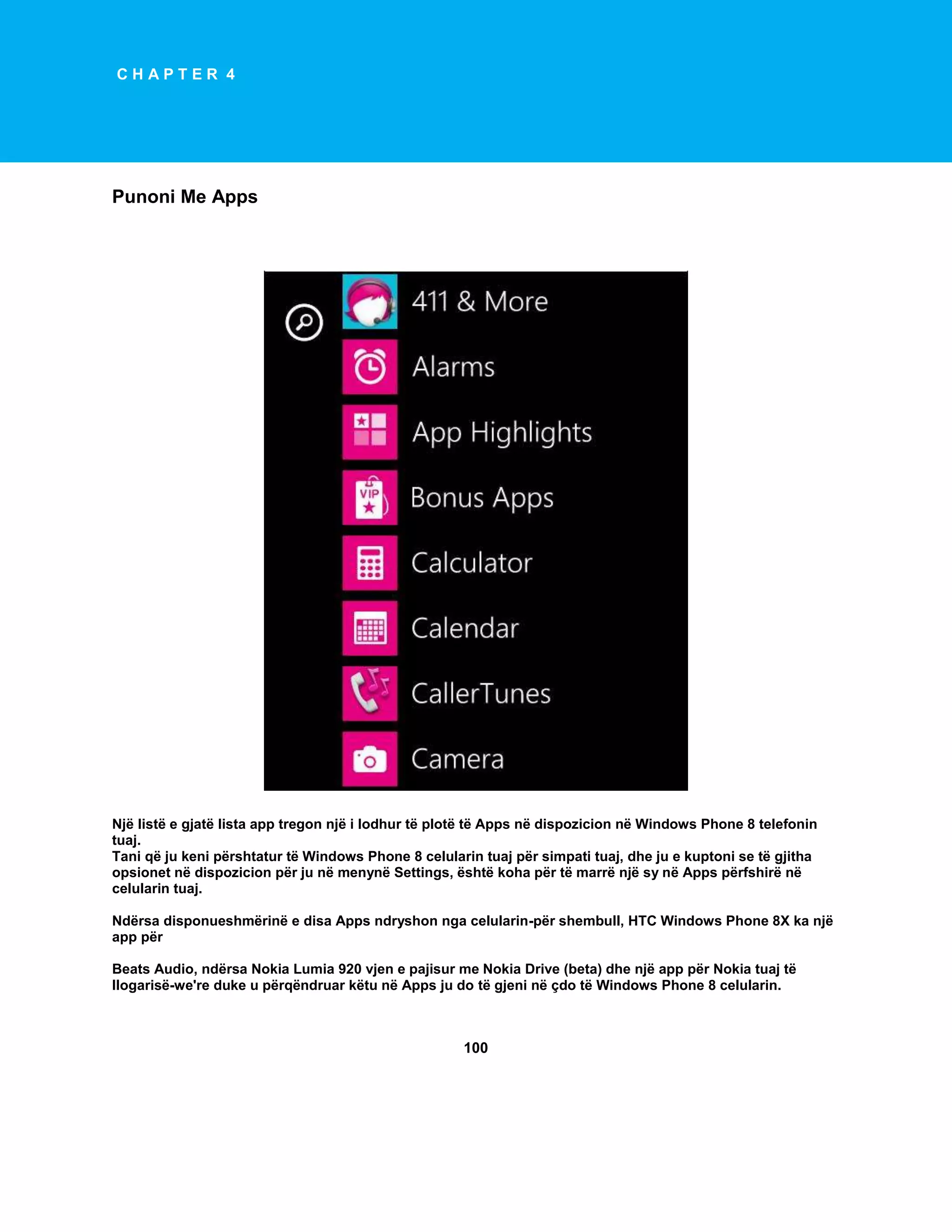 CHAPTER 4

Punoni Me Apps

Një listë e gjatë lista app tregon një i lodhur të plotë të Apps në dispozicion në Windows Phone 8 telefonin
tuaj.
Tani që ju keni përshtatur të Windows Phone 8 celularin tuaj për simpati tuaj, dhe ju e kuptoni se të gjitha
opsionet në dispozicion për ju në menynë Settings, është koha për të marrë një sy në Apps përfshirë në
celularin tuaj.
Ndërsa disponueshmërinë e disa Apps ndryshon nga celularin-për shembull, HTC Windows Phone 8X ka një
app për
Beats Audio, ndërsa Nokia Lumia 920 vjen e pajisur me Nokia Drive (beta) dhe një app për Nokia tuaj të
llogarisë-we're duke u përqëndruar këtu në Apps ju do të gjeni në çdo të Windows Phone 8 celularin.

100

 