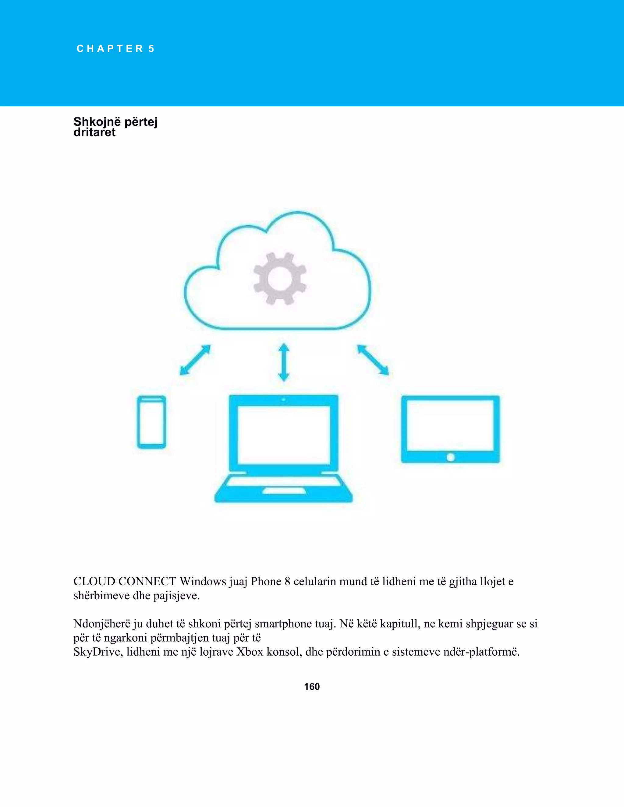 CHAPTER 5

Shkojnë përtej
dritaret

CLOUD CONNECT Windows juaj Phone 8 celularin mund të lidheni me të gjitha llojet e
shërbimeve dhe pajisjeve.
Ndonjëherë ju duhet të shkoni përtej smartphone tuaj. Në këtë kapitull, ne kemi shpjeguar se si
për të ngarkoni përmbajtjen tuaj për të
SkyDrive, lidheni me një lojrave Xbox konsol, dhe përdorimin e sistemeve ndër-platformë.
160

 