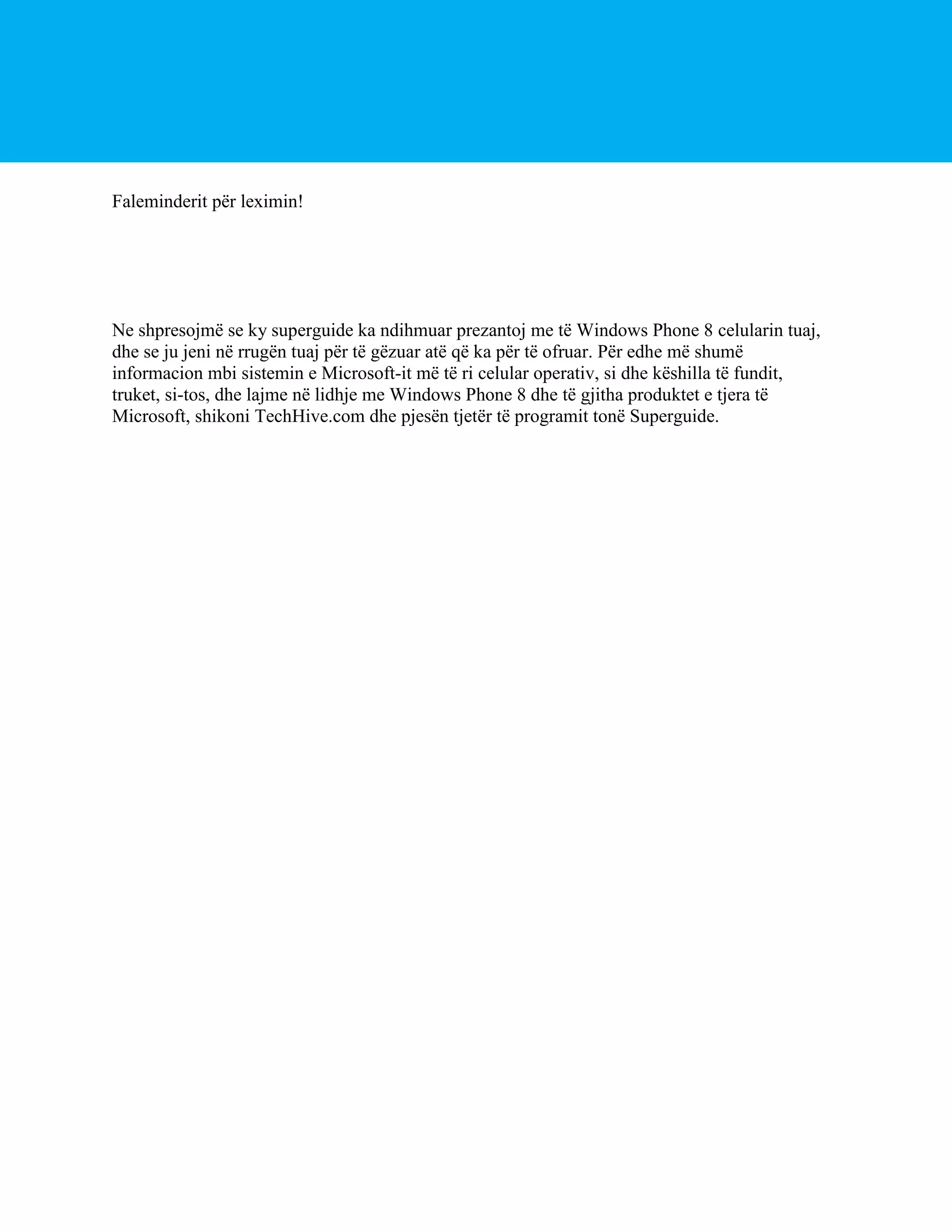 Faleminderit për leximin!

Ne shpresojmë se ky superguide ka ndihmuar prezantoj me të Windows Phone 8 celularin tuaj,
dhe se ju jeni në rrugën tuaj për të gëzuar atë që ka për të ofruar. Për edhe më shumë
informacion mbi sistemin e Microsoft-it më të ri celular operativ, si dhe këshilla të fundit,
truket, si-tos, dhe lajme në lidhje me Windows Phone 8 dhe të gjitha produktet e tjera të
Microsoft, shikoni TechHive.com dhe pjesën tjetër të programit tonë Superguide.

 