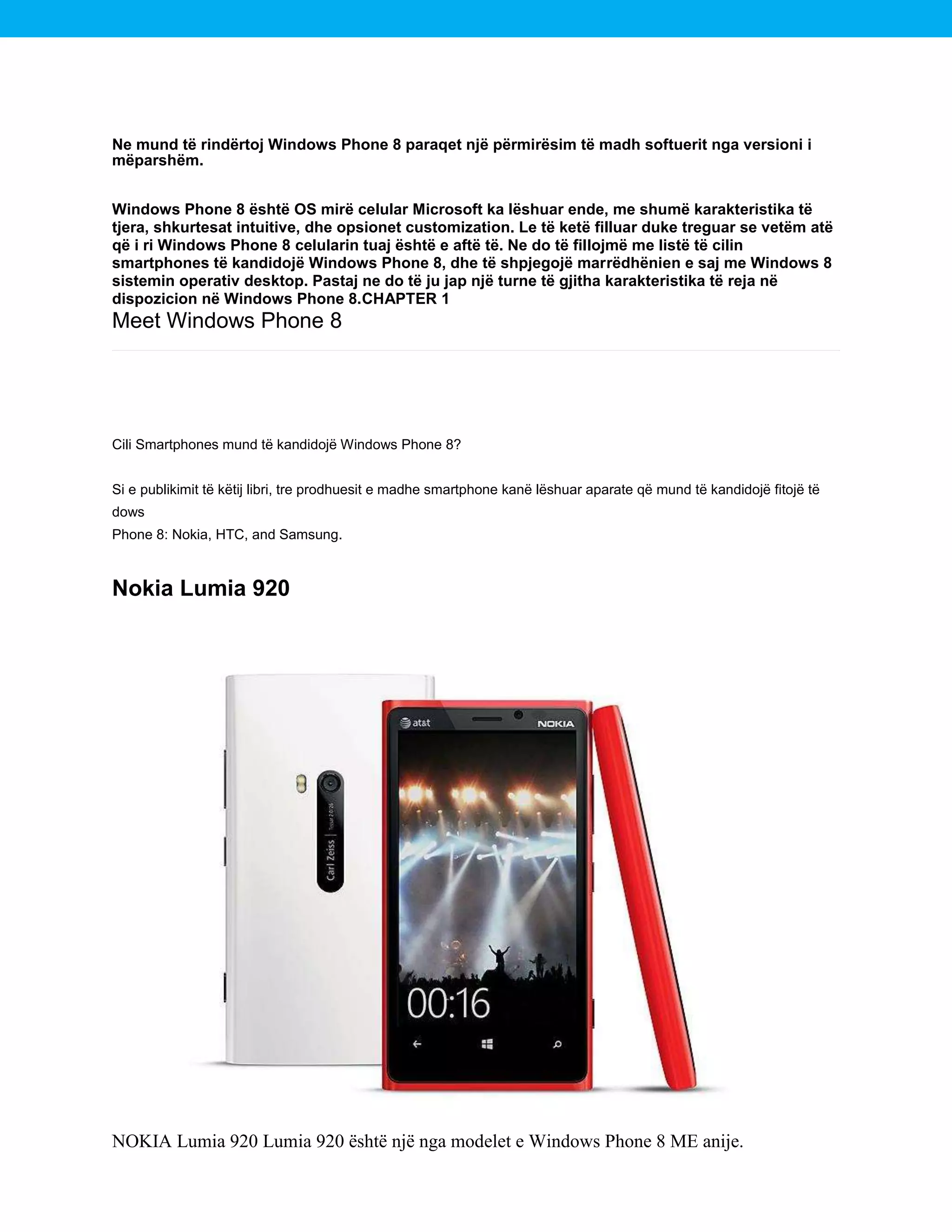 Ne mund të rindërtoj Windows Phone 8 paraqet një përmirësim të madh softuerit nga versioni i
mëparshëm.
Windows Phone 8 është OS mirë celular Microsoft ka lëshuar ende, me shumë karakteristika të
tjera, shkurtesat intuitive, dhe opsionet customization. Le të ketë filluar duke treguar se vetëm atë
që i ri Windows Phone 8 celularin tuaj është e aftë të. Ne do të fillojmë me listë të cilin
smartphones të kandidojë Windows Phone 8, dhe të shpjegojë marrëdhënien e saj me Windows 8
sistemin operativ desktop. Pastaj ne do të ju jap një turne të gjitha karakteristika të reja në
dispozicion në Windows Phone 8.CHAPTER 1

Meet Windows Phone 8

Cili Smartphones mund të kandidojë Windows Phone 8?
Si e publikimit të këtij libri, tre prodhuesit e madhe smartphone kanë lëshuar aparate që mund të kandidojë fitojë të
dows
Phone 8: Nokia, HTC, and Samsung.

Nokia Lumia 920

NOKIA Lumia 920 Lumia 920 është një nga modelet e Windows Phone 8 ME anije.

 