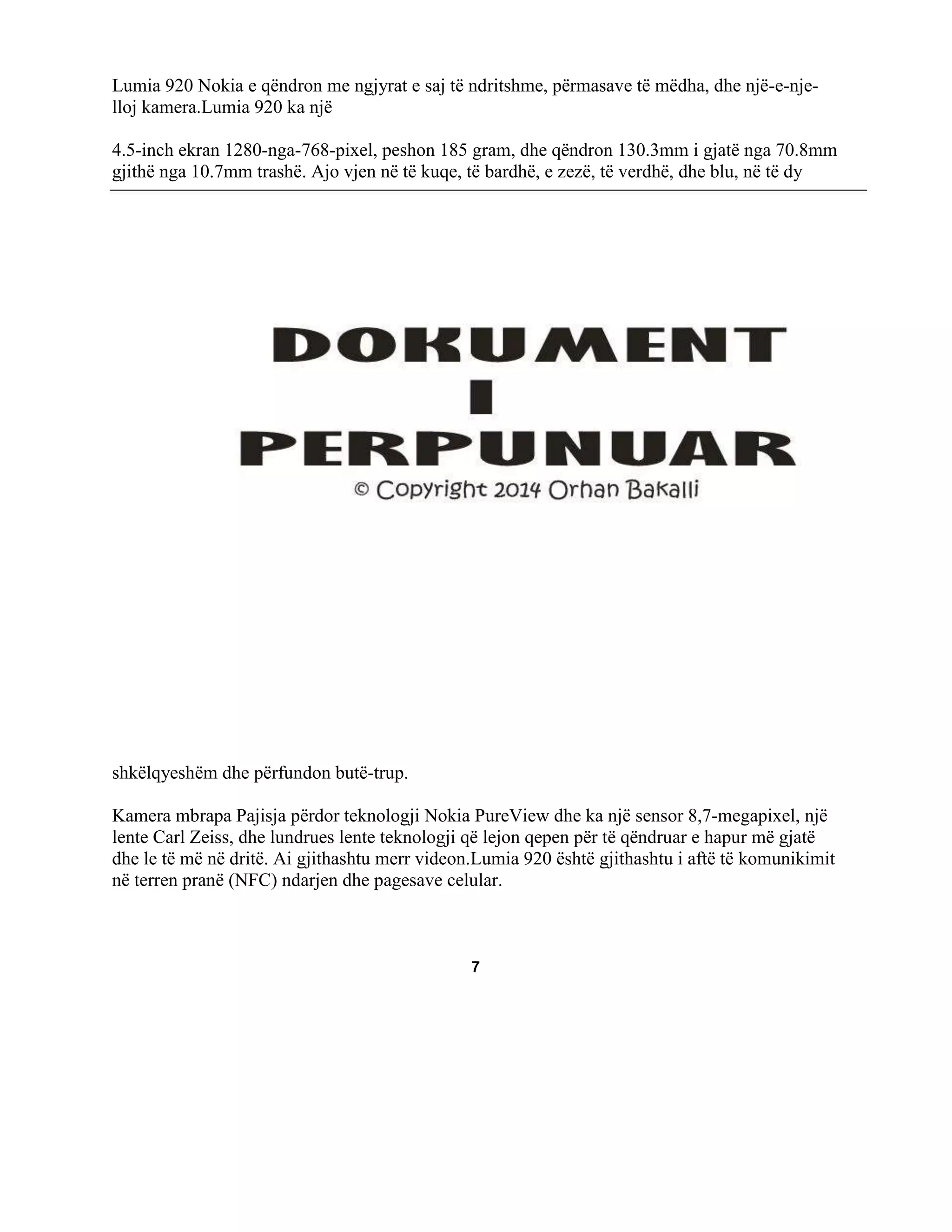 Lumia 920 Nokia e qëndron me ngjyrat e saj të ndritshme, përmasave të mëdha, dhe një-e-njelloj kamera.Lumia 920 ka një
4.5-inch ekran 1280-nga-768-pixel, peshon 185 gram, dhe qëndron 130.3mm i gjatë nga 70.8mm
gjithë nga 10.7mm trashë. Ajo vjen në të kuqe, të bardhë, e zezë, të verdhë, dhe blu, në të dy

shkëlqyeshëm dhe përfundon butë-trup.
Kamera mbrapa Pajisja përdor teknologji Nokia PureView dhe ka një sensor 8,7-megapixel, një
lente Carl Zeiss, dhe lundrues lente teknologji që lejon qepen për të qëndruar e hapur më gjatë
dhe le të më në dritë. Ai gjithashtu merr videon.Lumia 920 është gjithashtu i aftë të komunikimit
në terren pranë (NFC) ndarjen dhe pagesave celular.

7

 