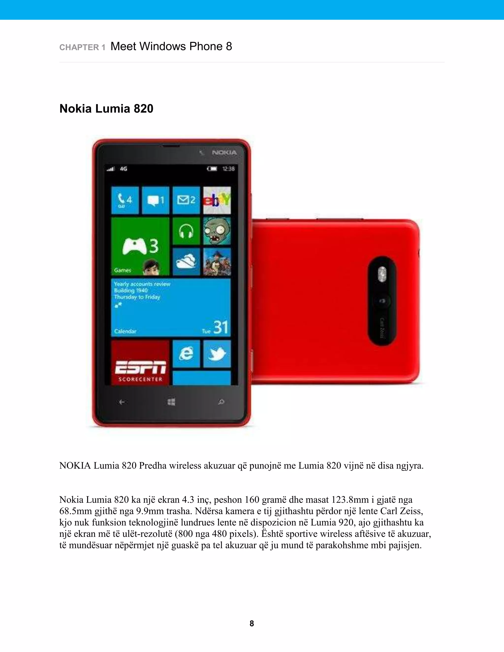 CHAPTER 1

Meet Windows Phone 8

Nokia Lumia 820

NOKIA Lumia 820 Predha wireless akuzuar që punojnë me Lumia 820 vijnë në disa ngjyra.

Nokia Lumia 820 ka një ekran 4.3 inç, peshon 160 gramë dhe masat 123.8mm i gjatë nga
68.5mm gjithë nga 9.9mm trasha. Ndërsa kamera e tij gjithashtu përdor një lente Carl Zeiss,
kjo nuk funksion teknologjinë lundrues lente në dispozicion në Lumia 920, ajo gjithashtu ka
një ekran më të ulët-rezolutë (800 nga 480 pixels). Është sportive wireless aftësive të akuzuar,
të mundësuar nëpërmjet një guaskë pa tel akuzuar që ju mund të parakohshme mbi pajisjen.

8

 