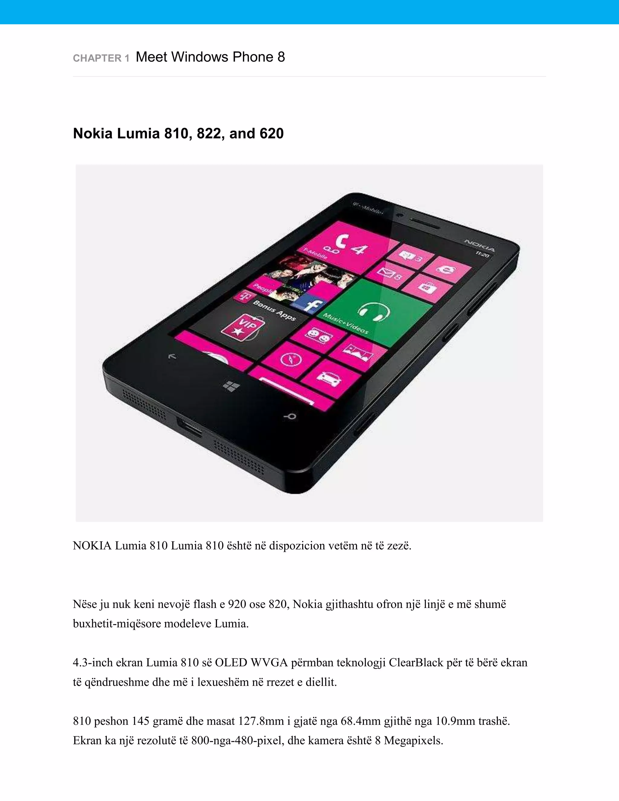CHAPTER 1

Meet Windows Phone 8

Nokia Lumia 810, 822, and 620

NOKIA Lumia 810 Lumia 810 është në dispozicion vetëm në të zezë.

Nëse ju nuk keni nevojë flash e 920 ose 820, Nokia gjithashtu ofron një linjë e më shumë
buxhetit-miqësore modeleve Lumia.
4.3-inch ekran Lumia 810 së OLED WVGA përmban teknologji ClearBlack për të bërë ekran
të qëndrueshme dhe më i lexueshëm në rrezet e diellit.
810 peshon 145 gramë dhe masat 127.8mm i gjatë nga 68.4mm gjithë nga 10.9mm trashë.
Ekran ka një rezolutë të 800-nga-480-pixel, dhe kamera është 8 Megapixels.

 