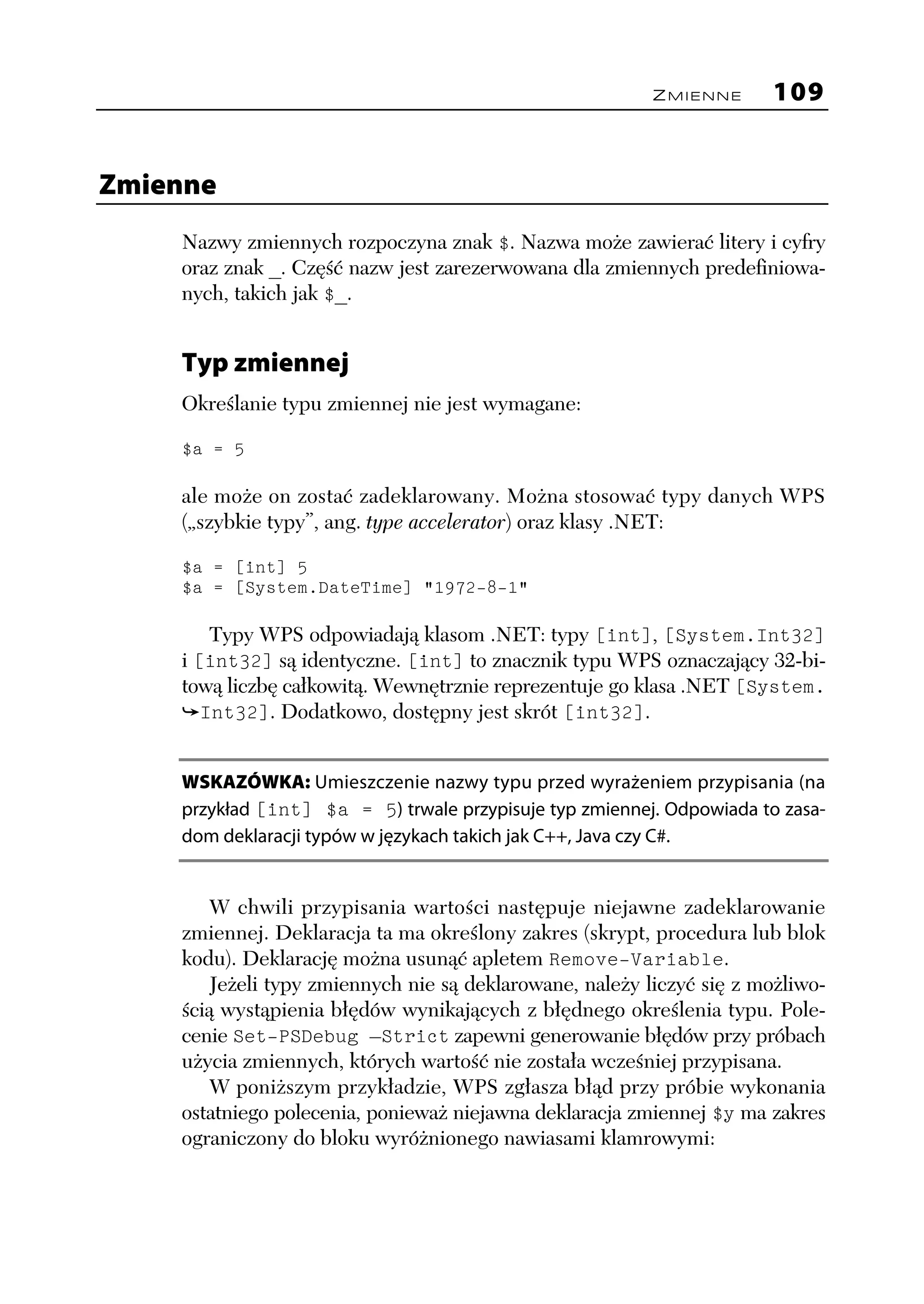 ZMIENNE       109


Zmienne
    Nazwy zmiennych rozpoczyna znak $. Nazwa może zawierać litery i cyfry
    oraz znak _. Część nazw jest zarezerwowana dla zmiennych predefiniowa-
    nych, takich jak $_.


    Typ zmiennej
    Określanie typu zmiennej nie jest wymagane:

    $a = 5

    ale może on zostać zadeklarowany. Można stosować typy danych WPS
    („szybkie typy”, ang. type accelerator) oraz klasy .NET:

    $a = [int] 5
    $a = [System.DateTime] "1972-8-1"

        Typy WPS odpowiadają klasom .NET: typy [int], [System.Int32]
    i [int32] są identyczne. [int] to znacznik typu WPS oznaczający 32-bi-
    tową liczbę całkowitą. Wewnętrznie reprezentuje go klasa .NET [System.
       Int32]. Dodatkowo, dostępny jest skrót [int32].


    WSKAZÓWKA: Umieszczenie nazwy typu przed wyrażeniem przypisania (na
    przykład [int] $a = 5) trwale przypisuje typ zmiennej. Odpowiada to zasa-
    dom deklaracji typów w językach takich jak C++, Java czy C#.


       W chwili przypisania wartości następuje niejawne zadeklarowanie
    zmiennej. Deklaracja ta ma określony zakres (skrypt, procedura lub blok
    kodu). Deklarację można usunąć apletem Remove-Variable.
       Jeżeli typy zmiennych nie są deklarowane, należy liczyć się z możliwo-
    ścią wystąpienia błędów wynikających z błędnego określenia typu. Pole-
    cenie Set-PSDebug –Strict zapewni generowanie błędów przy próbach
    użycia zmiennych, których wartość nie została wcześniej przypisana.
       W poniższym przykładzie, WPS zgłasza błąd przy próbie wykonania
    ostatniego polecenia, ponieważ niejawna deklaracja zmiennej $y ma zakres
    ograniczony do bloku wyróżnionego nawiasami klamrowymi:
 