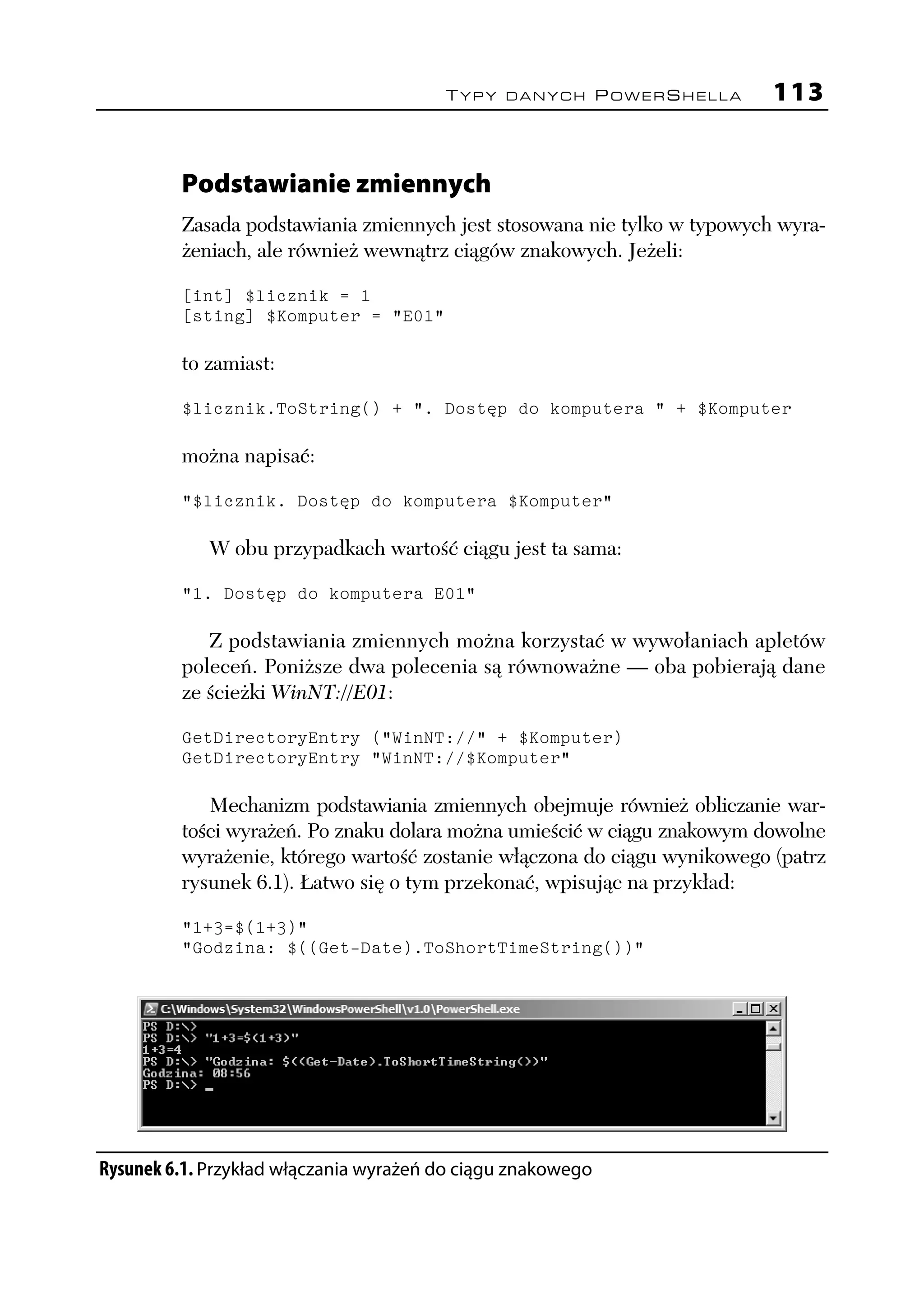 TYPY DANYCH POWERSHELLA           113


         Podstawianie zmiennych
         Zasada podstawiania zmiennych jest stosowana nie tylko w typowych wyra-
         żeniach, ale również wewnątrz ciągów znakowych. Jeżeli:

         [int] $licznik = 1
         [sting] $Komputer = "E01"

         to zamiast:

         $licznik.ToString() + ". Dostęp do komputera " + $Komputer

         można napisać:

         "$licznik. Dostęp do komputera $Komputer"

            W obu przypadkach wartość ciągu jest ta sama:

         "1. Dostęp do komputera E01"

            Z podstawiania zmiennych można korzystać w wywołaniach apletów
         poleceń. Poniższe dwa polecenia są równoważne — oba pobierają dane
         ze ścieżki WinNT://E01:

         GetDirectoryEntry ("WinNT://" + $Komputer)
         GetDirectoryEntry "WinNT://$Komputer"

            Mechanizm podstawiania zmiennych obejmuje również obliczanie war-
         tości wyrażeń. Po znaku dolara można umieścić w ciągu znakowym dowolne
         wyrażenie, którego wartość zostanie włączona do ciągu wynikowego (patrz
         rysunek 6.1). Łatwo się o tym przekonać, wpisując na przykład:

         "1+3=$(1+3)"
         "Godzina: $((Get-Date).ToShortTimeString())"




Rysunek 6.1. Przykład włączania wyrażeń do ciągu znakowego
 