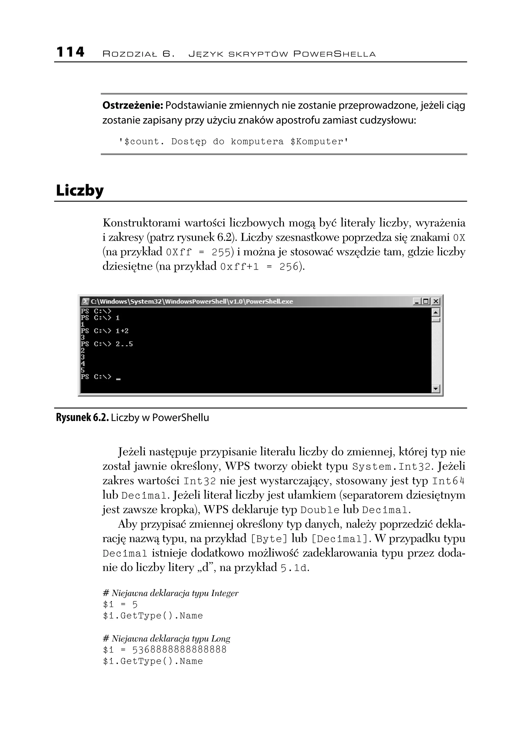 114       ROZDZIAŁ 6.          JĘZYK SKRYPTÓW POWERSHELLA




          Ostrzeżenie: Podstawianie zmiennych nie zostanie przeprowadzone, jeżeli ciąg
          zostanie zapisany przy użyciu znaków apostrofu zamiast cudzysłowu:
             '$count. Dostęp do komputera $Komputer'




Liczby
          Konstruktorami wartości liczbowych mogą być literały liczby, wyrażenia
          i zakresy (patrz rysunek 6.2). Liczby szesnastkowe poprzedza się znakami 0X
          (na przykład 0Xff = 255) i można je stosować wszędzie tam, gdzie liczby
          dziesiętne (na przykład 0xff+1 = 256).




Rysunek 6.2. Liczby w PowerShellu

              Jeżeli następuje przypisanie literału liczby do zmiennej, której typ nie
          został jawnie określony, WPS tworzy obiekt typu System.Int32. Jeżeli
          zakres wartości Int32 nie jest wystarczający, stosowany jest typ Int64
          lub Decimal. Jeżeli literał liczby jest ułamkiem (separatorem dziesiętnym
          jest zawsze kropka), WPS deklaruje typ Double lub Decimal.
              Aby przypisać zmiennej określony typ danych, należy poprzedzić dekla-
          rację nazwą typu, na przykład [Byte] lub [Decimal]. W przypadku typu
          Decimal istnieje dodatkowo możliwość zadeklarowania typu przez doda-
          nie do liczby litery „d”, na przykład 5.1d.

          # Niejawna deklaracja typu Integer
          $i = 5
          $i.GetType().Name

          # Niejawna deklaracja typu Long
          $i = 5368888888888888
          $i.GetType().Name
 