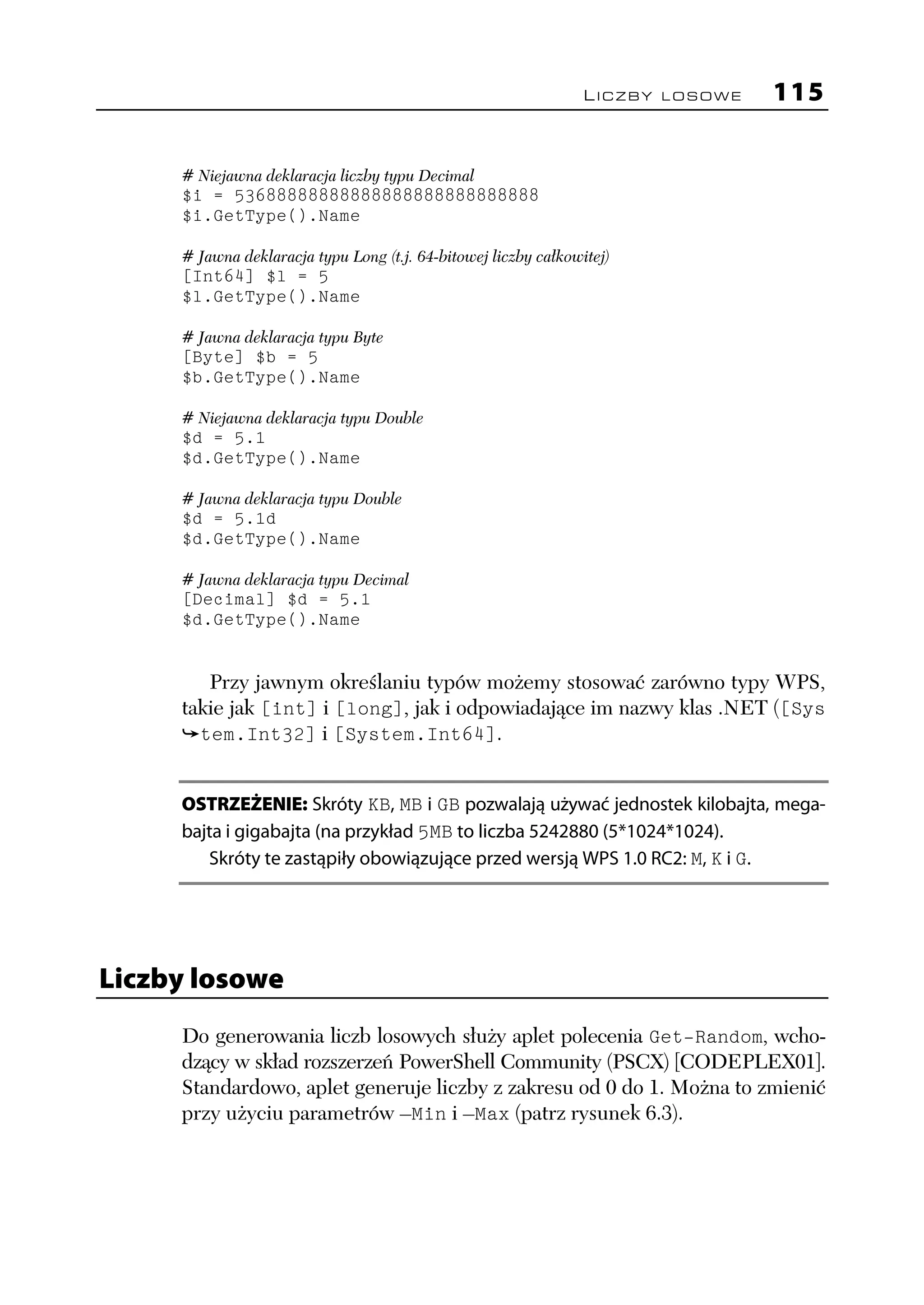 LICZBY LOSOWE   115

     # Niejawna deklaracja liczby typu Decimal
     $i = 53688888888888888888888888888
     $i.GetType().Name

     # Jawna deklaracja typu Long (t.j. 64-bitowej liczby całkowitej)
     [Int64] $l = 5
     $l.GetType().Name

     # Jawna deklaracja typu Byte
     [Byte] $b = 5
     $b.GetType().Name

     # Niejawna deklaracja typu Double
     $d = 5.1
     $d.GetType().Name

     # Jawna deklaracja typu Double
     $d = 5.1d
     $d.GetType().Name

     # Jawna deklaracja typu Decimal
     [Decimal] $d = 5.1
     $d.GetType().Name


        Przy jawnym określaniu typów możemy stosować zarówno typy WPS,
     takie jak [int] i [long], jak i odpowiadające im nazwy klas .NET ([Sys
       tem.Int32] i [System.Int64].


     OSTRZEŻENIE: Skróty KB, MB i GB pozwalają używać jednostek kilobajta, mega-
     bajta i gigabajta (na przykład 5MB to liczba 5242880 (5*1024*1024).
        Skróty te zastąpiły obowiązujące przed wersją WPS 1.0 RC2: M, K i G.




Liczby losowe
     Do generowania liczb losowych służy aplet polecenia Get-Random, wcho-
     dzący w skład rozszerzeń PowerShell Community (PSCX) [CODEPLEX01].
     Standardowo, aplet generuje liczby z zakresu od 0 do 1. Można to zmienić
     przy użyciu parametrów –Min i –Max (patrz rysunek 6.3).
 