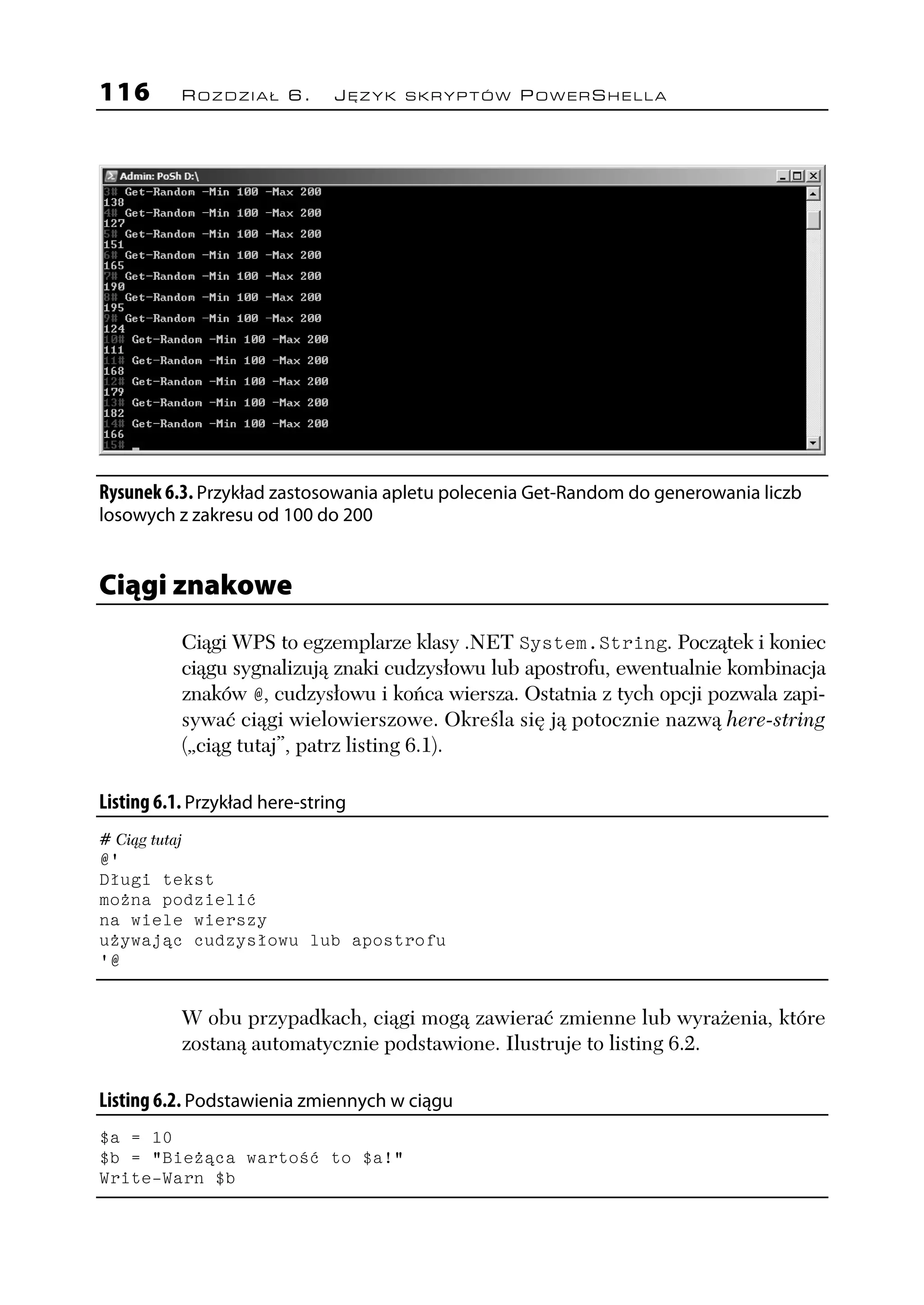 116        ROZDZIAŁ 6.         JĘZYK SKRYPTÓW POWERSHELLA




Rysunek 6.3. Przykład zastosowania apletu polecenia Get-Random do generowania liczb
losowych z zakresu od 100 do 200


Ciągi znakowe
           Ciągi WPS to egzemplarze klasy .NET System.String. Początek i koniec
           ciągu sygnalizują znaki cudzysłowu lub apostrofu, ewentualnie kombinacja
           znaków @, cudzysłowu i końca wiersza. Ostatnia z tych opcji pozwala zapi-
           sywać ciągi wielowierszowe. Określa się ją potocznie nazwą here-string
           („ciąg tutaj”, patrz listing 6.1).

Listing 6.1. Przykład here-string
# Ciąg tutaj
@'
Długi tekst
można podzielić
na wiele wierszy
używając cudzysłowu lub apostrofu
'@


           W obu przypadkach, ciągi mogą zawierać zmienne lub wyrażenia, które
           zostaną automatycznie podstawione. Ilustruje to listing 6.2.

Listing 6.2. Podstawienia zmiennych w ciągu
$a = 10
$b = "Bieżąca wartość to $a!"
Write-Warn $b
 