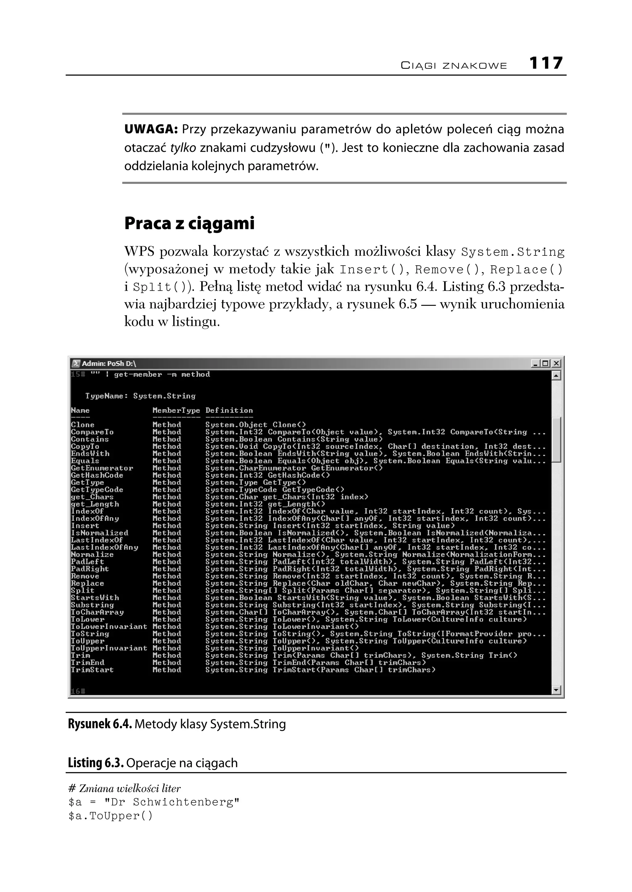 CIĄGI ZNAKOWE         117


           UWAGA: Przy przekazywaniu parametrów do apletów poleceń ciąg można
           otaczać tylko znakami cudzysłowu ("). Jest to konieczne dla zachowania zasad
           oddzielania kolejnych parametrów.



           Praca z ciągami
           WPS pozwala korzystać z wszystkich możliwości klasy System.String
           (wyposażonej w metody takie jak Insert(), Remove(), Replace()
           i Split()). Pełną listę metod widać na rysunku 6.4. Listing 6.3 przedsta-
           wia najbardziej typowe przykłady, a rysunek 6.5 — wynik uruchomienia
           kodu w listingu.




Rysunek 6.4. Metody klasy System.String

Listing 6.3. Operacje na ciągach
# Zmiana wielkości liter
$a = "Dr Schwichtenberg"
$a.ToUpper()
 
