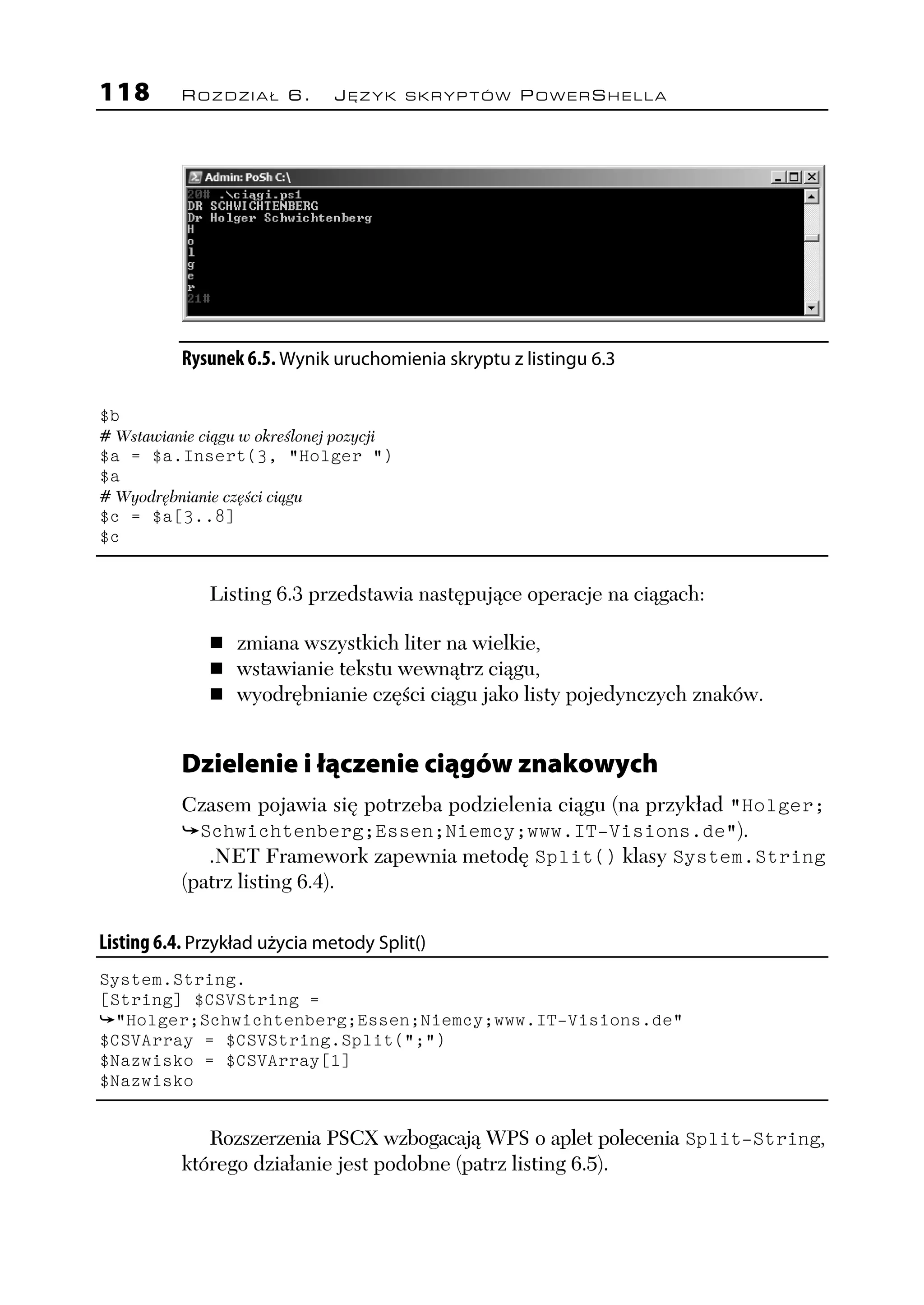 118        ROZDZIAŁ 6.           JĘZYK SKRYPTÓW POWERSHELLA




           Rysunek 6.5. Wynik uruchomienia skryptu z listingu 6.3

$b
# Wstawianie ciągu w określonej pozycji
$a = $a.Insert(3, "Holger ")
$a
# Wyodrębnianie części ciągu
$c = $a[3..8]
$c


               Listing 6.3 przedstawia następujące operacje na ciągach:

                   zmiana wszystkich liter na wielkie,
                   wstawianie tekstu wewnątrz ciągu,
                   wyodrębnianie części ciągu jako listy pojedynczych znaków.


           Dzielenie i łączenie ciągów znakowych
           Czasem pojawia się potrzeba podzielenia ciągu (na przykład "Holger;
             Schwichtenberg;Essen;Niemcy;www.IT-Visions.de").
              .NET Framework zapewnia metodę Split() klasy System.String
           (patrz listing 6.4).

Listing 6.4. Przykład użycia metody Split()
System.String.
[String] $CSVString =
  "Holger;Schwichtenberg;Essen;Niemcy;www.IT-Visions.de"
$CSVArray = $CSVString.Split(";")
$Nazwisko = $CSVArray[1]
$Nazwisko


              Rozszerzenia PSCX wzbogacają WPS o aplet polecenia Split-String,
           którego działanie jest podobne (patrz listing 6.5).
 