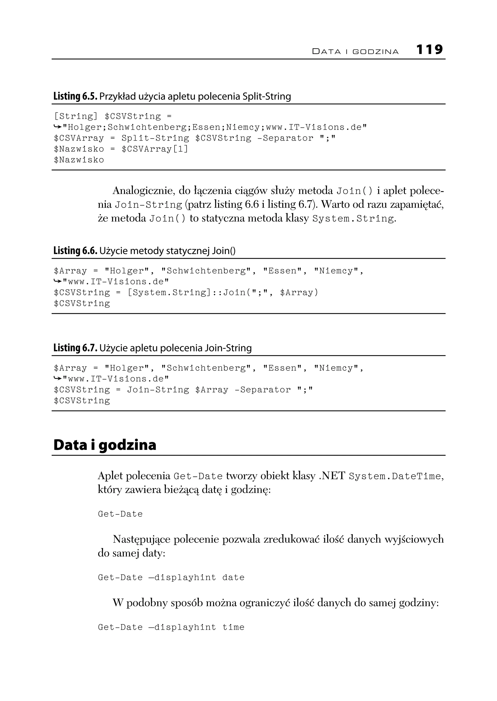 DATA I GODZINA    119


Listing 6.5. Przykład użycia apletu polecenia Split-String
[String] $CSVString =
  "Holger;Schwichtenberg;Essen;Niemcy;www.IT-Visions.de"
$CSVArray = Split-String $CSVString -Separator ";"
$Nazwisko = $CSVArray[1]
$Nazwisko


             Analogicznie, do łączenia ciągów służy metoda Join() i aplet polece-
          nia Join-String (patrz listing 6.6 i listing 6.7). Warto od razu zapamiętać,
          że metoda Join() to statyczna metoda klasy System.String.

Listing 6.6. Użycie metody statycznej Join()
$Array = "Holger", "Schwichtenberg", "Essen", "Niemcy",
  "www.IT-Visions.de"
$CSVString = [System.String]::Join(";", $Array)
$CSVString



Listing 6.7. Użycie apletu polecenia Join-String
$Array = "Holger", "Schwichtenberg", "Essen", "Niemcy",
  "www.IT-Visions.de"
$CSVString = Join-String $Array -Separator ";"
$CSVString



Data i godzina
          Aplet polecenia Get-Date tworzy obiekt klasy .NET System.DateTime,
          który zawiera bieżącą datę i godzinę:

          Get-Date

             Następujące polecenie pozwala zredukować ilość danych wyjściowych
          do samej daty:

          Get-Date –displayhint date

              W podobny sposób można ograniczyć ilość danych do samej godziny:

          Get-Date –displayhint time
 