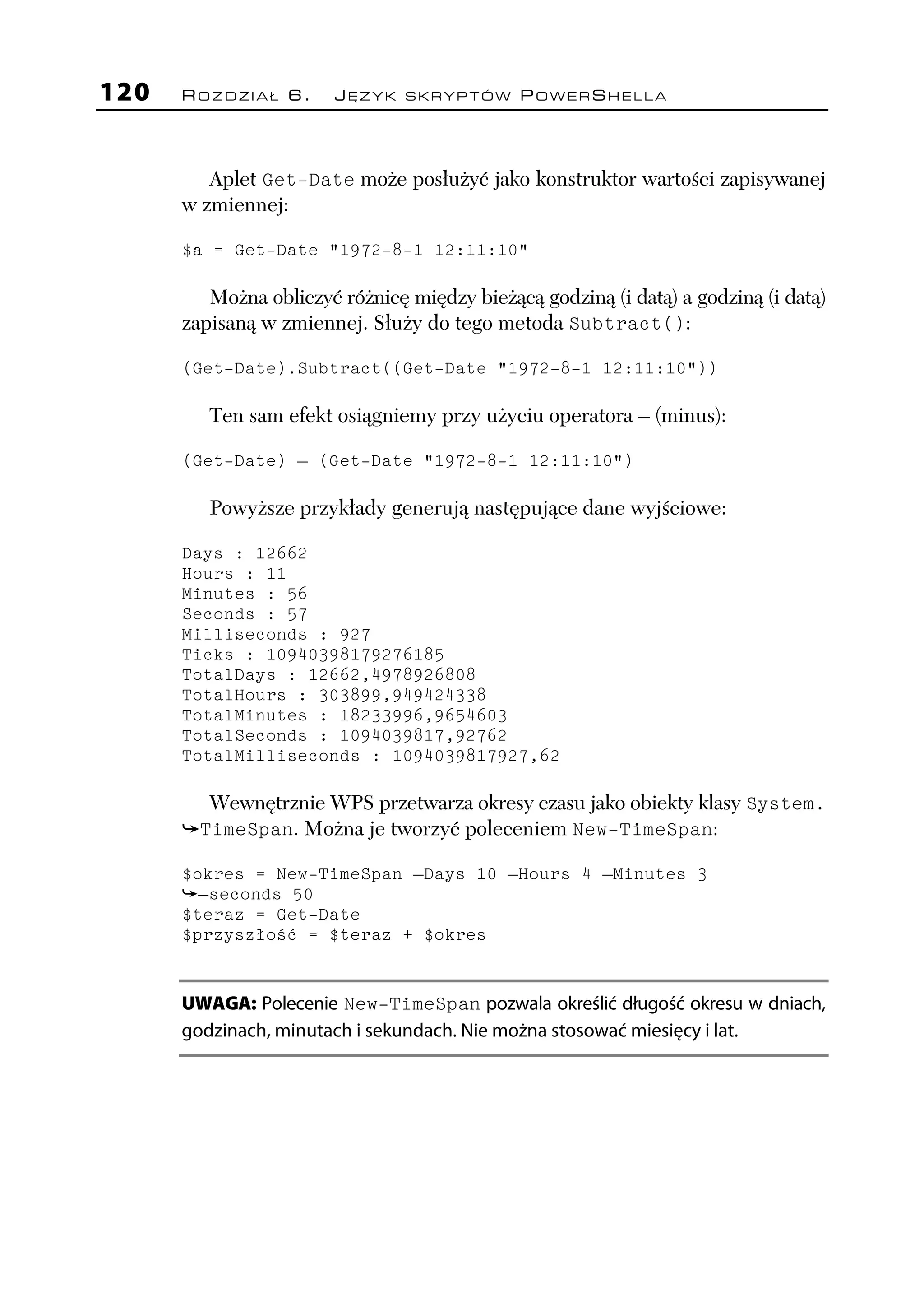 120   ROZDZIAŁ 6.       JĘZYK SKRYPTÓW POWERSHELLA




         Aplet Get-Date może posłużyć jako konstruktor wartości zapisywanej
      w zmiennej:

      $a = Get-Date "1972-8-1 12:11:10"

         Można obliczyć różnicę między bieżącą godziną (i datą) a godziną (i datą)
      zapisaną w zmiennej. Służy do tego metoda Subtract():

      (Get-Date).Subtract((Get-Date "1972-8-1 12:11:10"))

         Ten sam efekt osiągniemy przy użyciu operatora – (minus):

      (Get-Date) – (Get-Date "1972-8-1 12:11:10")

         Powyższe przykłady generują następujące dane wyjściowe:

      Days : 12662
      Hours : 11
      Minutes : 56
      Seconds : 57
      Milliseconds : 927
      Ticks : 10940398179276185
      TotalDays : 12662,4978926808
      TotalHours : 303899,949424338
      TotalMinutes : 18233996,9654603
      TotalSeconds : 1094039817,92762
      TotalMilliseconds : 1094039817927,62

         Wewnętrznie WPS przetwarza okresy czasu jako obiekty klasy System.
        TimeSpan. Można je tworzyć poleceniem New-TimeSpan:

      $okres = New-TimeSpan –Days 10 –Hours 4 –Minutes 3
        –seconds 50
      $teraz = Get-Date
      $przyszłość = $teraz + $okres


      UWAGA: Polecenie New-TimeSpan pozwala określić długość okresu w dniach,
      godzinach, minutach i sekundach. Nie można stosować miesięcy i lat.
 