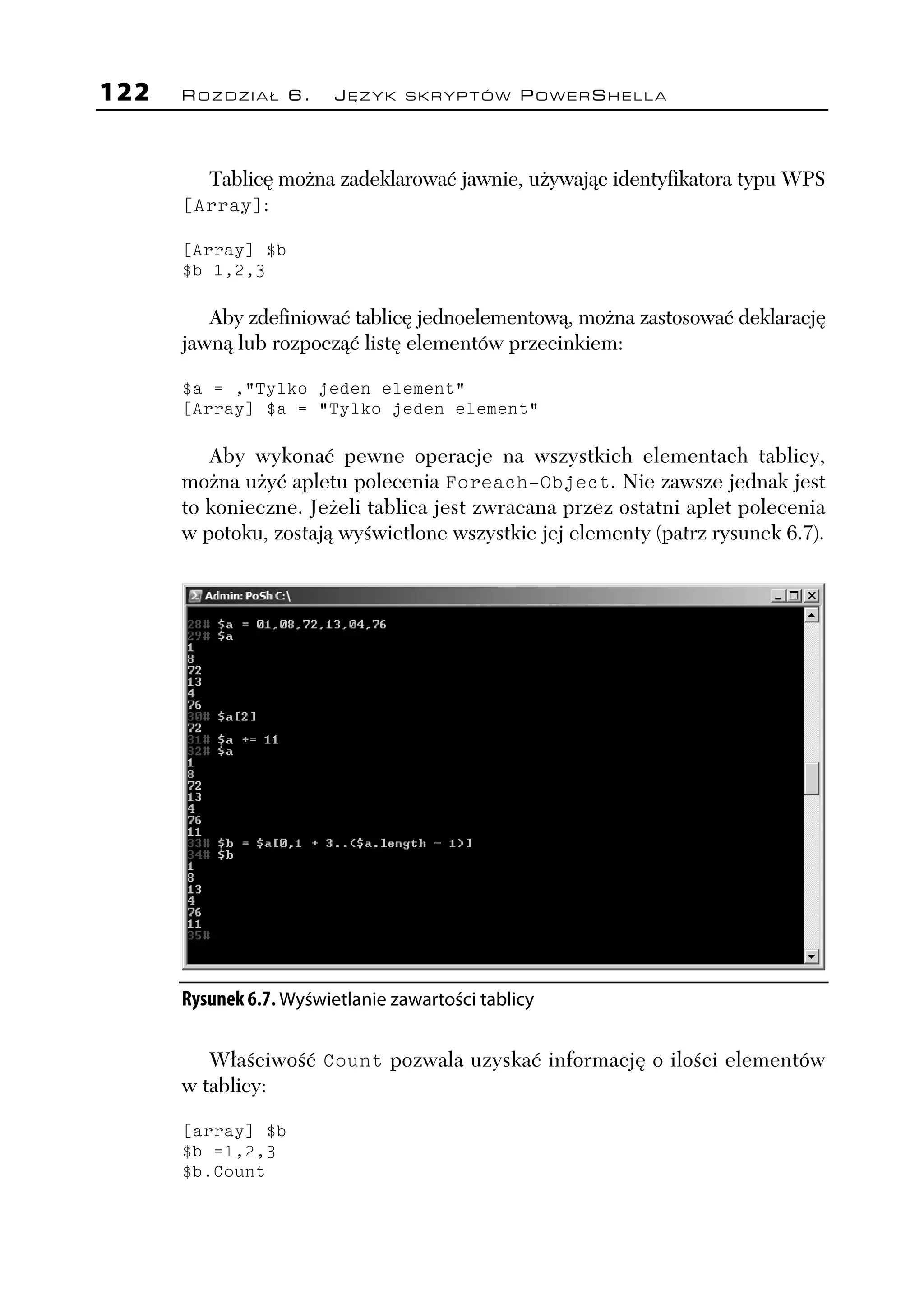 122   ROZDZIAŁ 6.        JĘZYK SKRYPTÓW POWERSHELLA




        Tablicę można zadeklarować jawnie, używając identyfikatora typu WPS
      [Array]:

      [Array] $b
      $b 1,2,3

         Aby zdefiniować tablicę jednoelementową, można zastosować deklarację
      jawną lub rozpocząć listę elementów przecinkiem:

      $a = ,"Tylko jeden element"
      [Array] $a = "Tylko jeden element"

         Aby wykonać pewne operacje na wszystkich elementach tablicy,
      można użyć apletu polecenia Foreach-Object. Nie zawsze jednak jest
      to konieczne. Jeżeli tablica jest zwracana przez ostatni aplet polecenia
      w potoku, zostają wyświetlone wszystkie jej elementy (patrz rysunek 6.7).




      Rysunek 6.7. Wyświetlanie zawartości tablicy

         Właściwość Count pozwala uzyskać informację o ilości elementów
      w tablicy:

      [array] $b
      $b =1,2,3
      $b.Count
 