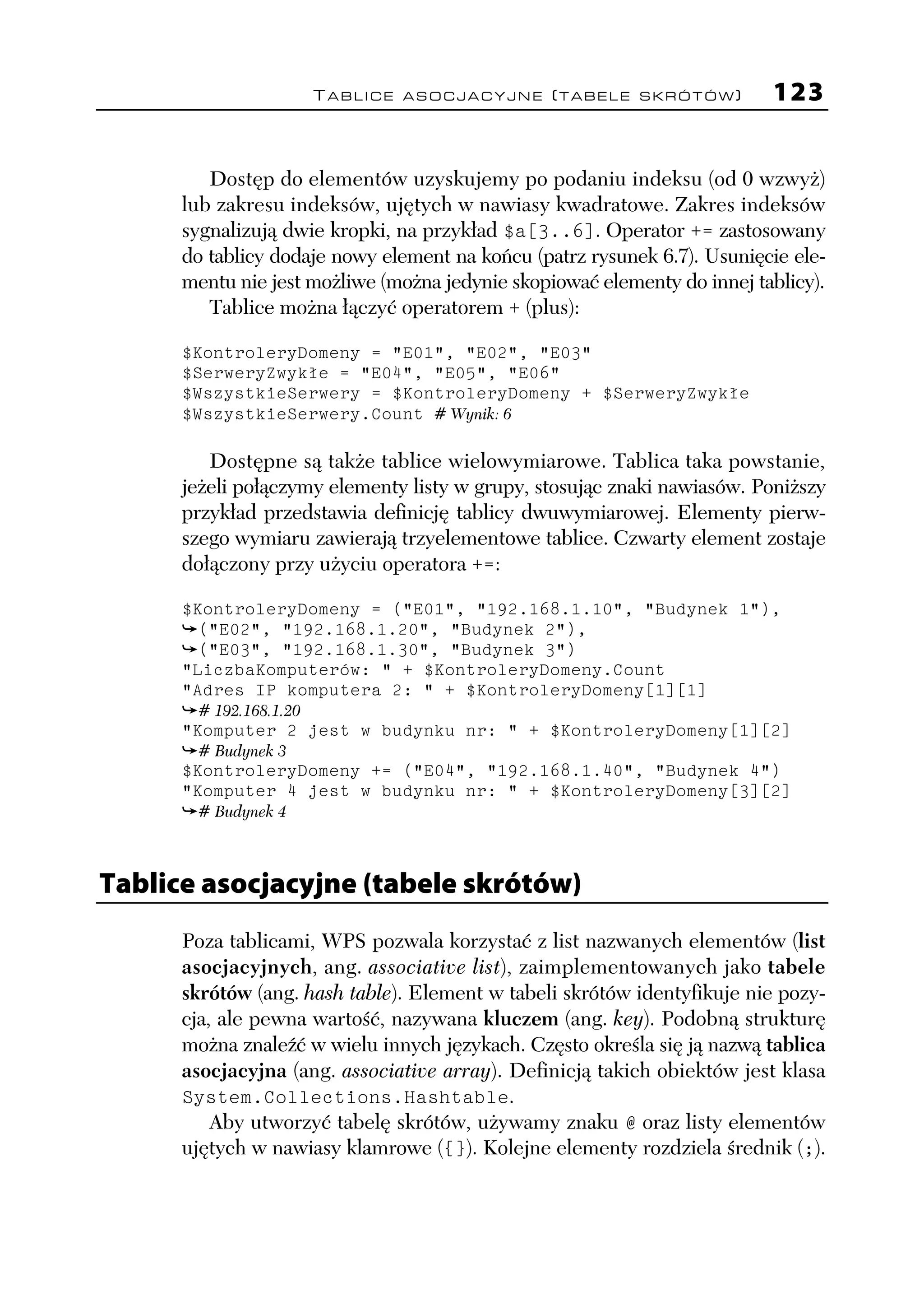 TABLICE ASOCJACYJNE (TABELE SKRÓTÓW)              123


         Dostęp do elementów uzyskujemy po podaniu indeksu (od 0 wzwyż)
      lub zakresu indeksów, ujętych w nawiasy kwadratowe. Zakres indeksów
      sygnalizują dwie kropki, na przykład $a[3..6]. Operator += zastosowany
      do tablicy dodaje nowy element na końcu (patrz rysunek 6.7). Usunięcie ele-
      mentu nie jest możliwe (można jedynie skopiować elementy do innej tablicy).
         Tablice można łączyć operatorem + (plus):

      $KontroleryDomeny = "E01", "E02", "E03"
      $SerweryZwykłe = "E04", "E05", "E06"
      $WszystkieSerwery = $KontroleryDomeny + $SerweryZwykłe
      $WszystkieSerwery.Count # Wynik: 6

         Dostępne są także tablice wielowymiarowe. Tablica taka powstanie,
      jeżeli połączymy elementy listy w grupy, stosując znaki nawiasów. Poniższy
      przykład przedstawia definicję tablicy dwuwymiarowej. Elementy pierw-
      szego wymiaru zawierają trzyelementowe tablice. Czwarty element zostaje
      dołączony przy użyciu operatora +=:

      $KontroleryDomeny = ("E01", "192.168.1.10", "Budynek 1"),
        ("E02", "192.168.1.20", "Budynek 2"),
        ("E03", "192.168.1.30", "Budynek 3")
      "LiczbaKomputerów: " + $KontroleryDomeny.Count
      "Adres IP komputera 2: " + $KontroleryDomeny[1][1]
       # 192.168.1.20
      "Komputer 2 jest w budynku nr: " + $KontroleryDomeny[1][2]
       # Budynek 3
      $KontroleryDomeny += ("E04", "192.168.1.40", "Budynek 4")
      "Komputer 4 jest w budynku nr: " + $KontroleryDomeny[3][2]
       # Budynek 4



Tablice asocjacyjne (tabele skrótów)
      Poza tablicami, WPS pozwala korzystać z list nazwanych elementów (list
      asocjacyjnych, ang. associative list), zaimplementowanych jako tabele
      skrótów (ang. hash table). Element w tabeli skrótów identyfikuje nie pozy-
      cja, ale pewna wartość, nazywana kluczem (ang. key). Podobną strukturę
      można znaleźć w wielu innych językach. Często określa się ją nazwą tablica
      asocjacyjna (ang. associative array). Definicją takich obiektów jest klasa
      System.Collections.Hashtable.
          Aby utworzyć tabelę skrótów, używamy znaku @ oraz listy elementów
      ujętych w nawiasy klamrowe ({}). Kolejne elementy rozdziela średnik (;).
 