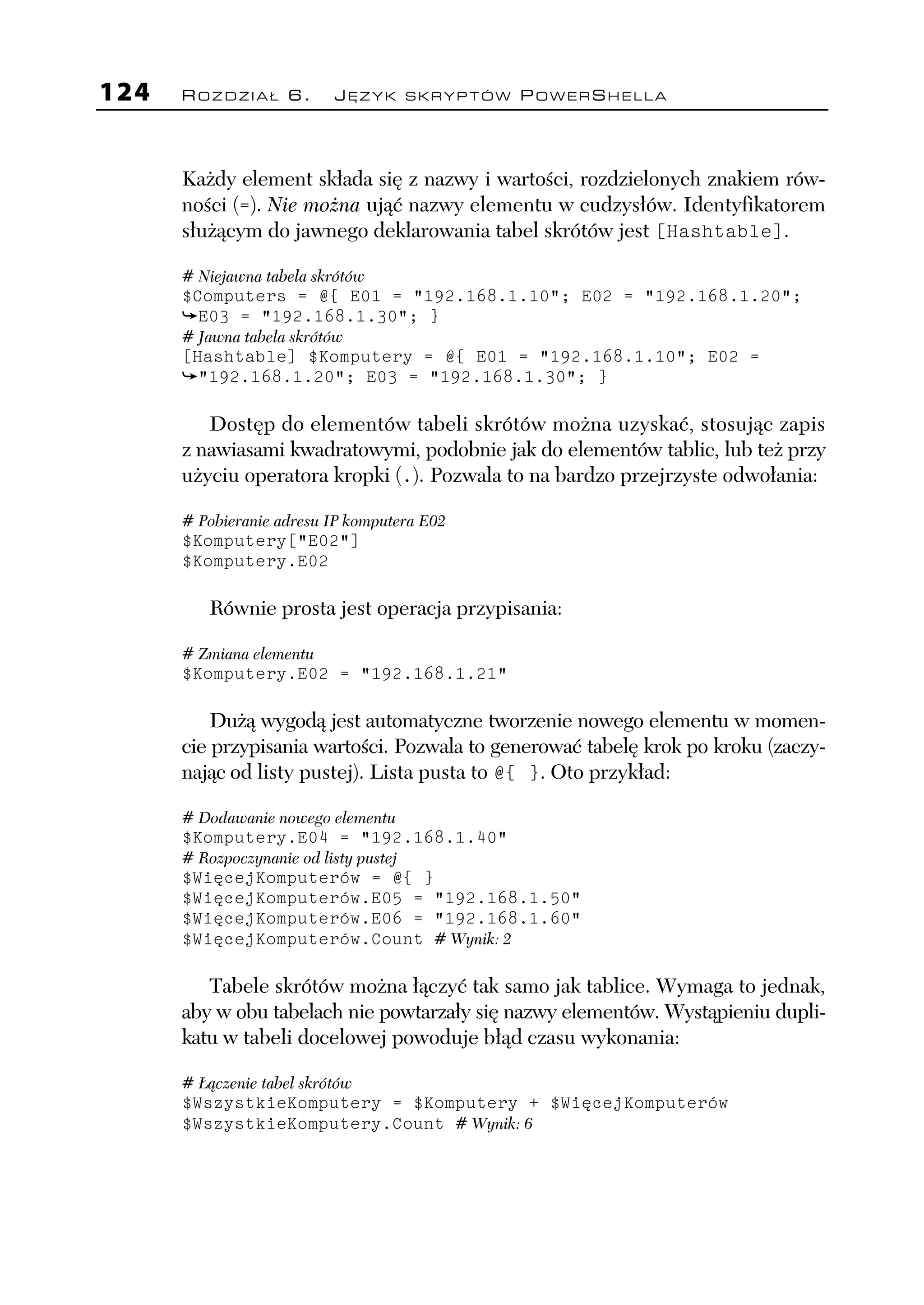 124   ROZDZIAŁ 6.           JĘZYK SKRYPTÓW POWERSHELLA




      Każdy element składa się z nazwy i wartości, rozdzielonych znakiem rów-
      ności (=). Nie można ująć nazwy elementu w cudzysłów. Identyfikatorem
      służącym do jawnego deklarowania tabel skrótów jest [Hashtable].

      # Niejawna tabela skrótów
      $Computers = @{ E01 = "192.168.1.10"; E02 = "192.168.1.20";
        E03 = "192.168.1.30"; }
      # Jawna tabela skrótów
      [Hashtable] $Komputery = @{ E01 = "192.168.1.10"; E02 =
        "192.168.1.20"; E03 = "192.168.1.30"; }

         Dostęp do elementów tabeli skrótów można uzyskać, stosując zapis
      z nawiasami kwadratowymi, podobnie jak do elementów tablic, lub też przy
      użyciu operatora kropki (.). Pozwala to na bardzo przejrzyste odwołania:

      # Pobieranie adresu IP komputera E02
      $Komputery["E02"]
      $Komputery.E02

         Równie prosta jest operacja przypisania:

      # Zmiana elementu
      $Komputery.E02 = "192.168.1.21"

          Dużą wygodą jest automatyczne tworzenie nowego elementu w momen-
      cie przypisania wartości. Pozwala to generować tabelę krok po kroku (zaczy-
      nając od listy pustej). Lista pusta to @{ }. Oto przykład:

      # Dodawanie nowego elementu
      $Komputery.E04 = "192.168.1.40"
      # Rozpoczynanie od listy pustej
      $WięcejKomputerów = @{ }
      $WięcejKomputerów.E05 = "192.168.1.50"
      $WięcejKomputerów.E06 = "192.168.1.60"
      $WięcejKomputerów.Count # Wynik: 2

         Tabele skrótów można łączyć tak samo jak tablice. Wymaga to jednak,
      aby w obu tabelach nie powtarzały się nazwy elementów. Wystąpieniu dupli-
      katu w tabeli docelowej powoduje błąd czasu wykonania:

      # Łączenie tabel skrótów
      $WszystkieKomputery = $Komputery + $WięcejKomputerów
      $WszystkieKomputery.Count # Wynik: 6
 