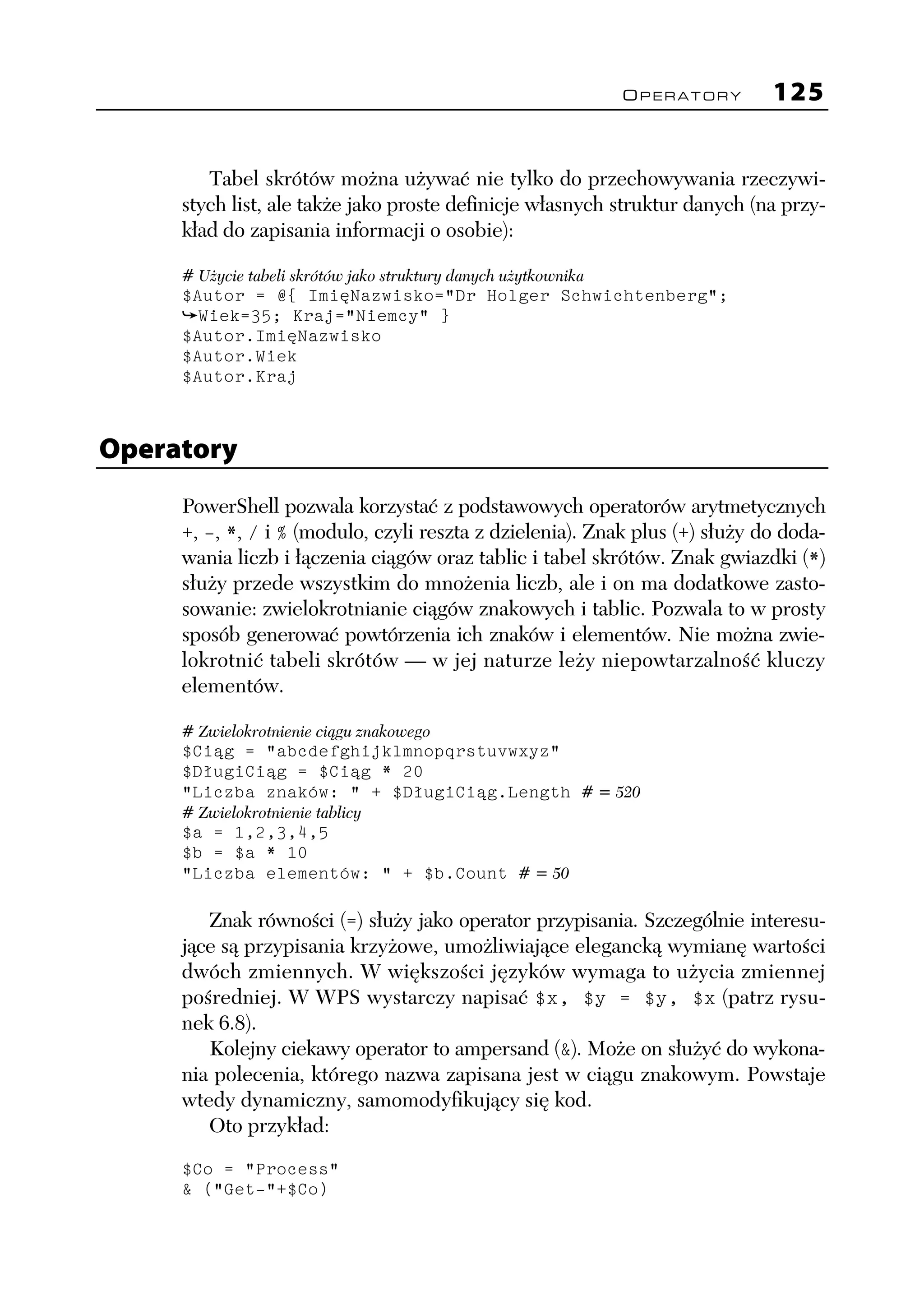 OPERATORY   125


        Tabel skrótów można używać nie tylko do przechowywania rzeczywi-
     stych list, ale także jako proste definicje własnych struktur danych (na przy-
     kład do zapisania informacji o osobie):

     # Użycie tabeli skrótów jako struktury danych użytkownika
     $Autor = @{ ImięNazwisko="Dr Holger Schwichtenberg";
       Wiek=35; Kraj="Niemcy" }
     $Autor.ImięNazwisko
     $Autor.Wiek
     $Autor.Kraj



Operatory
     PowerShell pozwala korzystać z podstawowych operatorów arytmetycznych
     +, -, *, / i % (modulo, czyli reszta z dzielenia). Znak plus (+) służy do doda-
     wania liczb i łączenia ciągów oraz tablic i tabel skrótów. Znak gwiazdki (*)
     służy przede wszystkim do mnożenia liczb, ale i on ma dodatkowe zasto-
     sowanie: zwielokrotnianie ciągów znakowych i tablic. Pozwala to w prosty
     sposób generować powtórzenia ich znaków i elementów. Nie można zwie-
     lokrotnić tabeli skrótów — w jej naturze leży niepowtarzalność kluczy
     elementów.

     # Zwielokrotnienie ciągu znakowego
     $Ciąg = "abcdefghijklmnopqrstuvwxyz"
     $DługiCiąg = $Ciąg * 20
     "Liczba znaków: " + $DługiCiąg.Length # = 520
     # Zwielokrotnienie tablicy
     $a = 1,2,3,4,5
     $b = $a * 10
     "Liczba elementów: " + $b.Count # = 50

        Znak równości (=) służy jako operator przypisania. Szczególnie interesu-
     jące są przypisania krzyżowe, umożliwiające elegancką wymianę wartości
     dwóch zmiennych. W większości języków wymaga to użycia zmiennej
     pośredniej. W WPS wystarczy napisać $x, $y = $y, $x (patrz rysu-
     nek 6.8).
        Kolejny ciekawy operator to ampersand (&). Może on służyć do wykona-
     nia polecenia, którego nazwa zapisana jest w ciągu znakowym. Powstaje
     wtedy dynamiczny, samomodyfikujący się kod.
        Oto przykład:
     $Co = "Process"
     & ("Get-"+$Co)
 