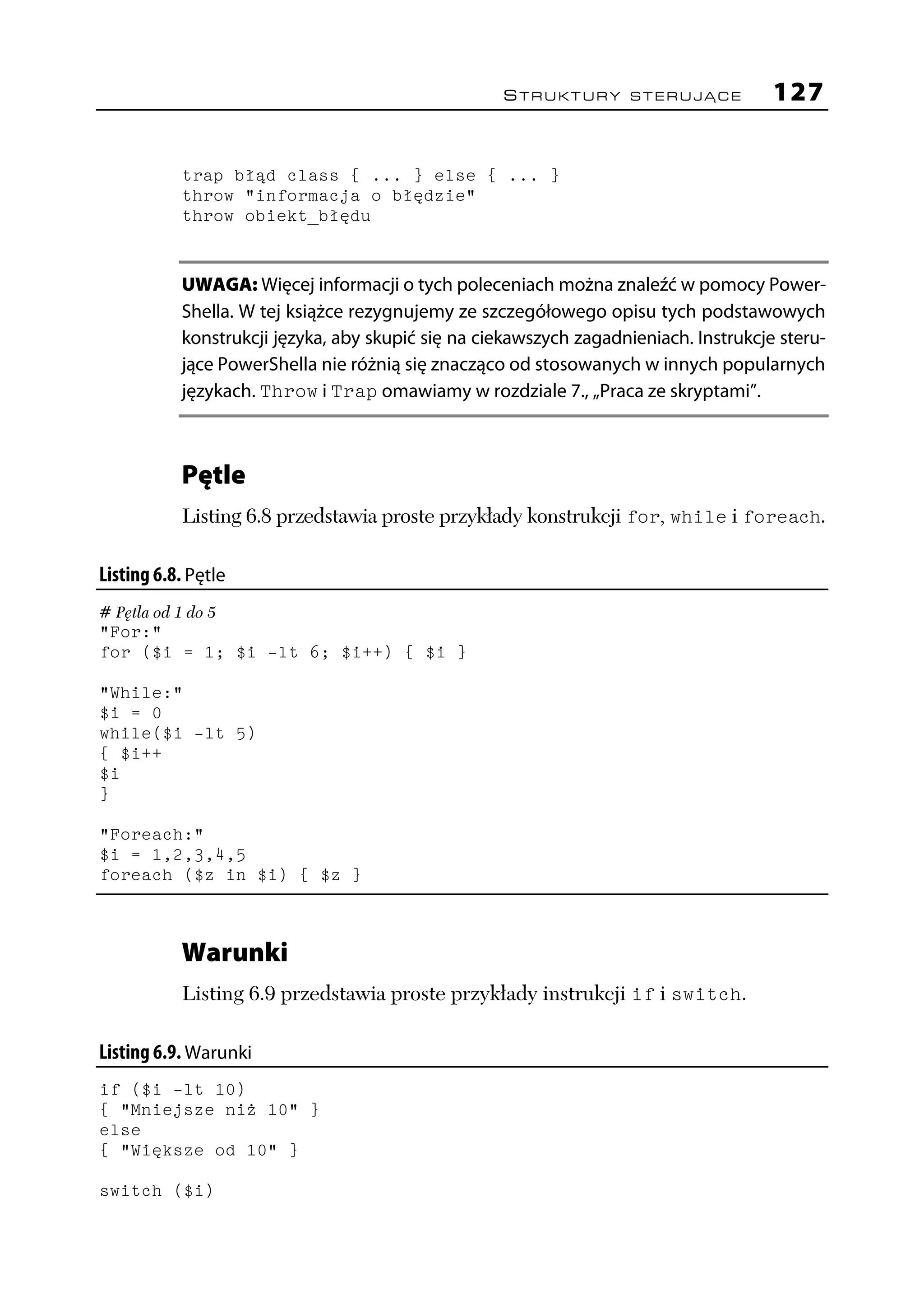 STRUKTURY STERUJĄCE                127

            trap błąd class { ... } else { ... }
            throw "informacja o błędzie"
            throw obiekt_błędu


            UWAGA: Więcej informacji o tych poleceniach można znaleźć w pomocy Power-
            Shella. W tej książce rezygnujemy ze szczegółowego opisu tych podstawowych
            konstrukcji języka, aby skupić się na ciekawszych zagadnieniach. Instrukcje steru-
            jące PowerShella nie różnią się znacząco od stosowanych w innych popularnych
            językach. Throw i Trap omawiamy w rozdziale 7., „Praca ze skryptami”.



            Pętle
            Listing 6.8 przedstawia proste przykłady konstrukcji for, while i foreach.

Listing 6.8. Pętle
# Pętla od 1 do 5
"For:"
for ($i = 1; $i -lt 6; $i++) { $i }

"While:"
$i = 0
while($i -lt 5)
{ $i++
$i
}

"Foreach:"
$i = 1,2,3,4,5
foreach ($z in $i) { $z }



            Warunki
            Listing 6.9 przedstawia proste przykłady instrukcji if i switch.

Listing 6.9. Warunki
if ($i -lt 10)
{ "Mniejsze niż 10" }
else
{ "Większe od 10" }

switch ($i)
 