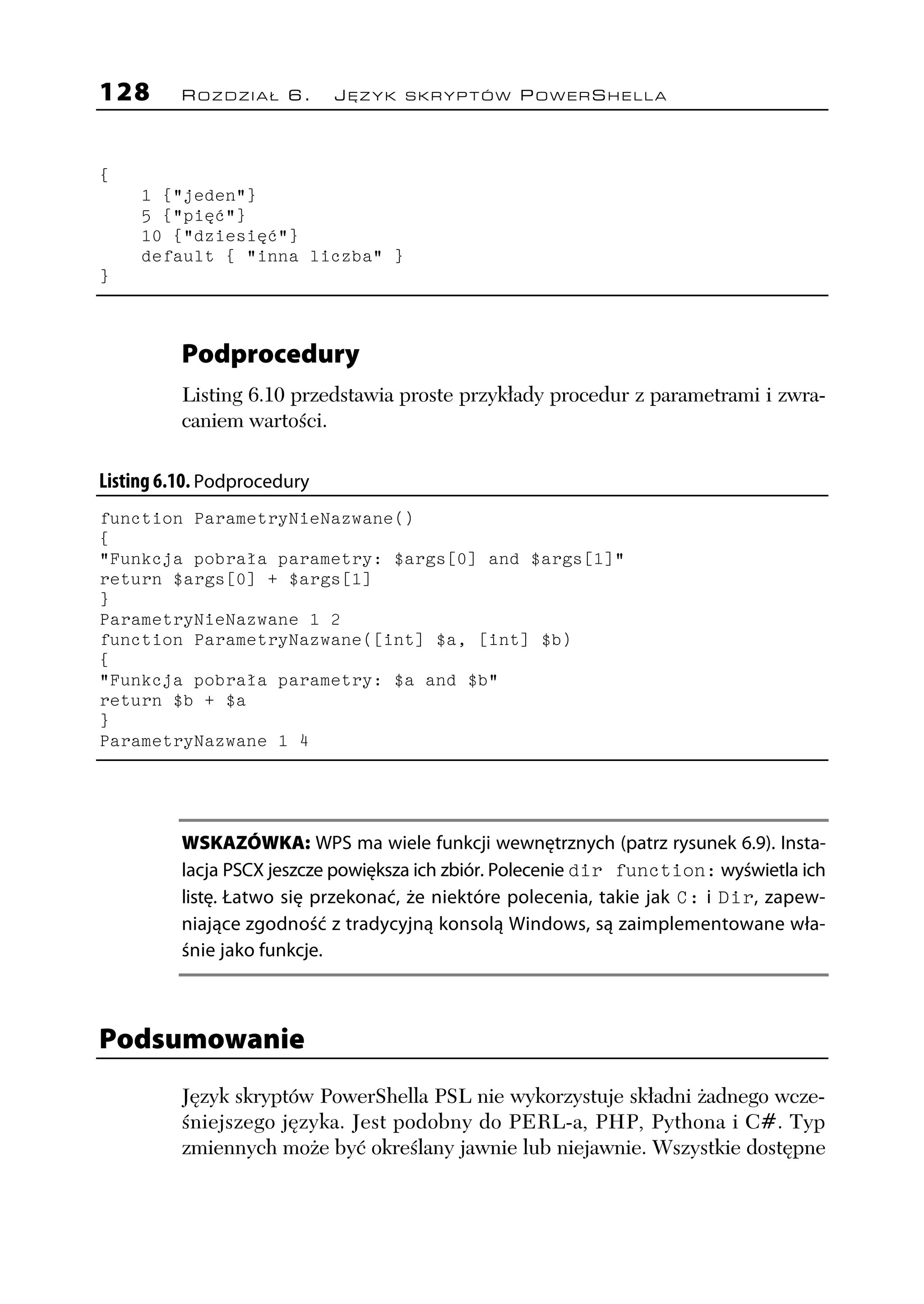 128       ROZDZIAŁ 6.        JĘZYK SKRYPTÓW POWERSHELLA




{
     1 {"jeden"}
     5 {"pięć"}
     10 {"dziesięć"}
     default { "inna liczba" }
}



          Podprocedury
          Listing 6.10 przedstawia proste przykłady procedur z parametrami i zwra-
          caniem wartości.

Listing 6.10. Podprocedury
function ParametryNieNazwane()
{
"Funkcja pobrała parametry: $args[0] and $args[1]"
return $args[0] + $args[1]
}
ParametryNieNazwane 1 2
function ParametryNazwane([int] $a, [int] $b)
{
"Funkcja pobrała parametry: $a and $b"
return $b + $a
}
ParametryNazwane 1 4




          WSKAZÓWKA: WPS ma wiele funkcji wewnętrznych (patrz rysunek 6.9). Insta-
          lacja PSCX jeszcze powiększa ich zbiór. Polecenie dir function: wyświetla ich
          listę. Łatwo się przekonać, że niektóre polecenia, takie jak C: i Dir, zapew-
          niające zgodność z tradycyjną konsolą Windows, są zaimplementowane wła-
          śnie jako funkcje.



Podsumowanie
          Język skryptów PowerShella PSL nie wykorzystuje składni żadnego wcze-
          śniejszego języka. Jest podobny do PERL-a, PHP, Pythona i C#. Typ
          zmiennych może być określany jawnie lub niejawnie. Wszystkie dostępne
 
