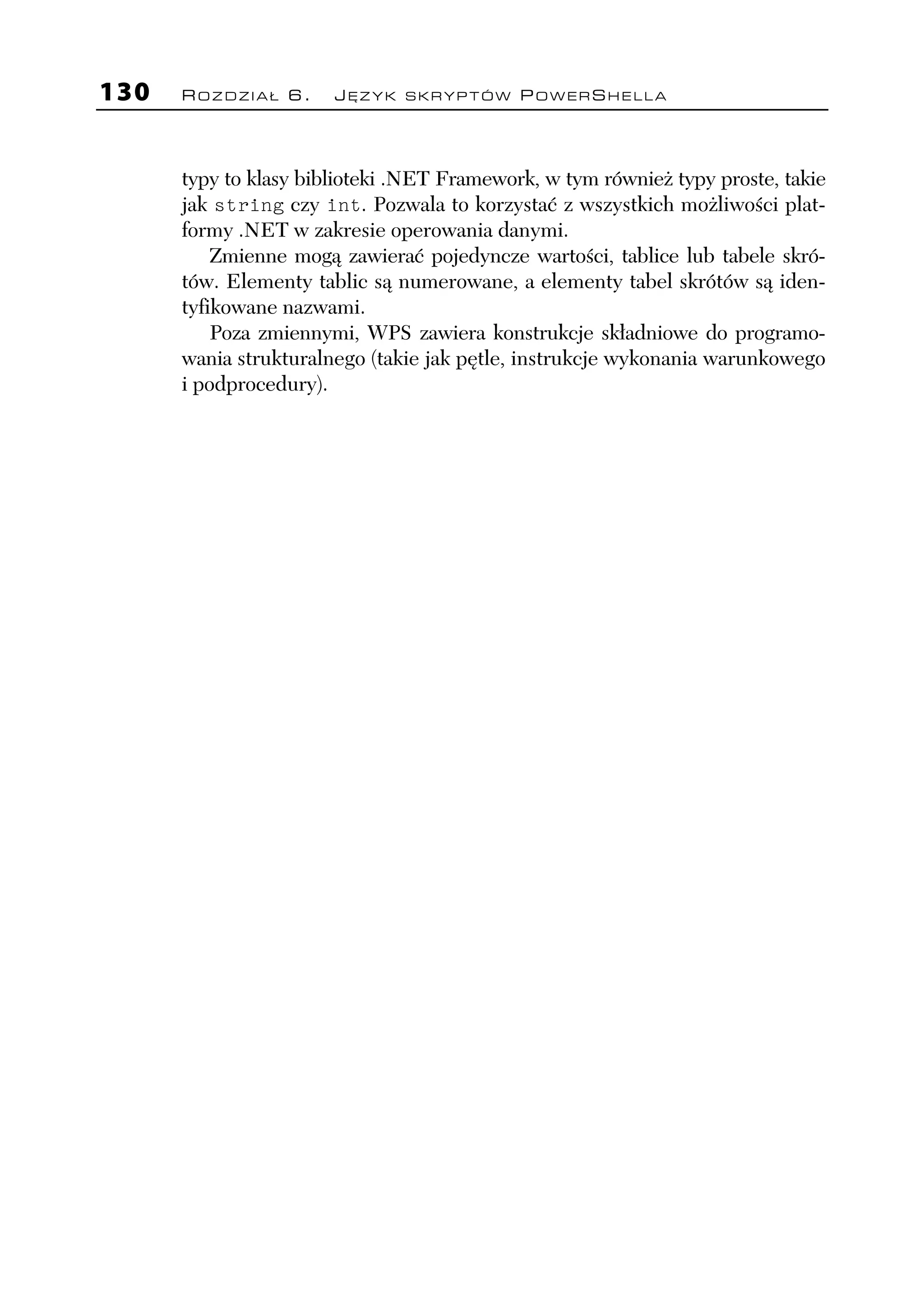 130   ROZDZIAŁ 6.      JĘZYK SKRYPTÓW POWERSHELLA




      typy to klasy biblioteki .NET Framework, w tym również typy proste, takie
      jak string czy int. Pozwala to korzystać z wszystkich możliwości plat-
      formy .NET w zakresie operowania danymi.
          Zmienne mogą zawierać pojedyncze wartości, tablice lub tabele skró-
      tów. Elementy tablic są numerowane, a elementy tabel skrótów są iden-
      tyfikowane nazwami.
          Poza zmiennymi, WPS zawiera konstrukcje składniowe do programo-
      wania strukturalnego (takie jak pętle, instrukcje wykonania warunkowego
      i podprocedury).
 