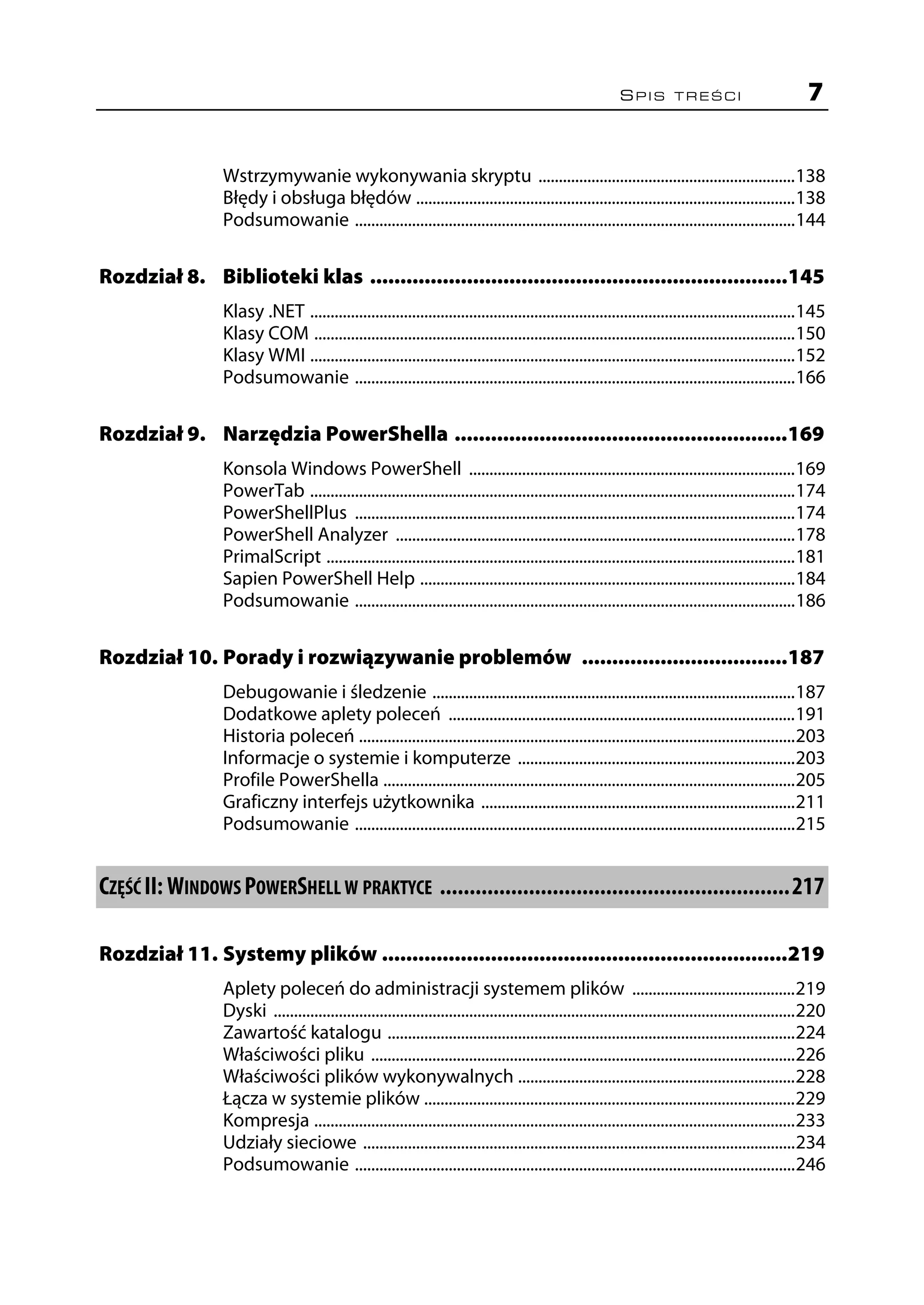 SPIS TREŚCI                               7


                 Wstrzymywanie wykonywania skryptu ...............................................................138
                 Błędy i obsługa błędów .............................................................................................138
                 Podsumowanie ............................................................................................................144

Rozdział 8. Biblioteki klas .....................................................................145
                 Klasy .NET .......................................................................................................................145
                 Klasy COM ......................................................................................................................150
                 Klasy WMI .......................................................................................................................152
                 Podsumowanie ............................................................................................................166

Rozdział 9. Narzędzia PowerShella .......................................................169
                 Konsola Windows PowerShell ................................................................................169
                 PowerTab .......................................................................................................................174
                 PowerShellPlus ............................................................................................................174
                 PowerShell Analyzer ..................................................................................................178
                 PrimalScript ...................................................................................................................181
                 Sapien PowerShell Help ............................................................................................184
                 Podsumowanie ............................................................................................................186

Rozdział 10. Porady i rozwiązywanie problemów ..................................187
                 Debugowanie i śledzenie .........................................................................................187
                 Dodatkowe aplety poleceń .....................................................................................191
                 Historia poleceń ...........................................................................................................203
                 Informacje o systemie i komputerze ....................................................................203
                 Profile PowerShella .....................................................................................................205
                 Graficzny interfejs użytkownika .............................................................................211
                 Podsumowanie ............................................................................................................215


CZĘŚĆ II: WINDOWS POWERSHELL W PRAKTYCE ...........................................................217

Rozdział 11. Systemy plików ...................................................................219
                 Aplety poleceń do administracji systemem plików ........................................219
                 Dyski ................................................................................................................................220
                 Zawartość katalogu ....................................................................................................224
                 Właściwości pliku ........................................................................................................226
                 Właściwości plików wykonywalnych ....................................................................228
                 Łącza w systemie plików ...........................................................................................229
                 Kompresja ......................................................................................................................233
                 Udziały sieciowe ..........................................................................................................234
                 Podsumowanie ............................................................................................................246
 