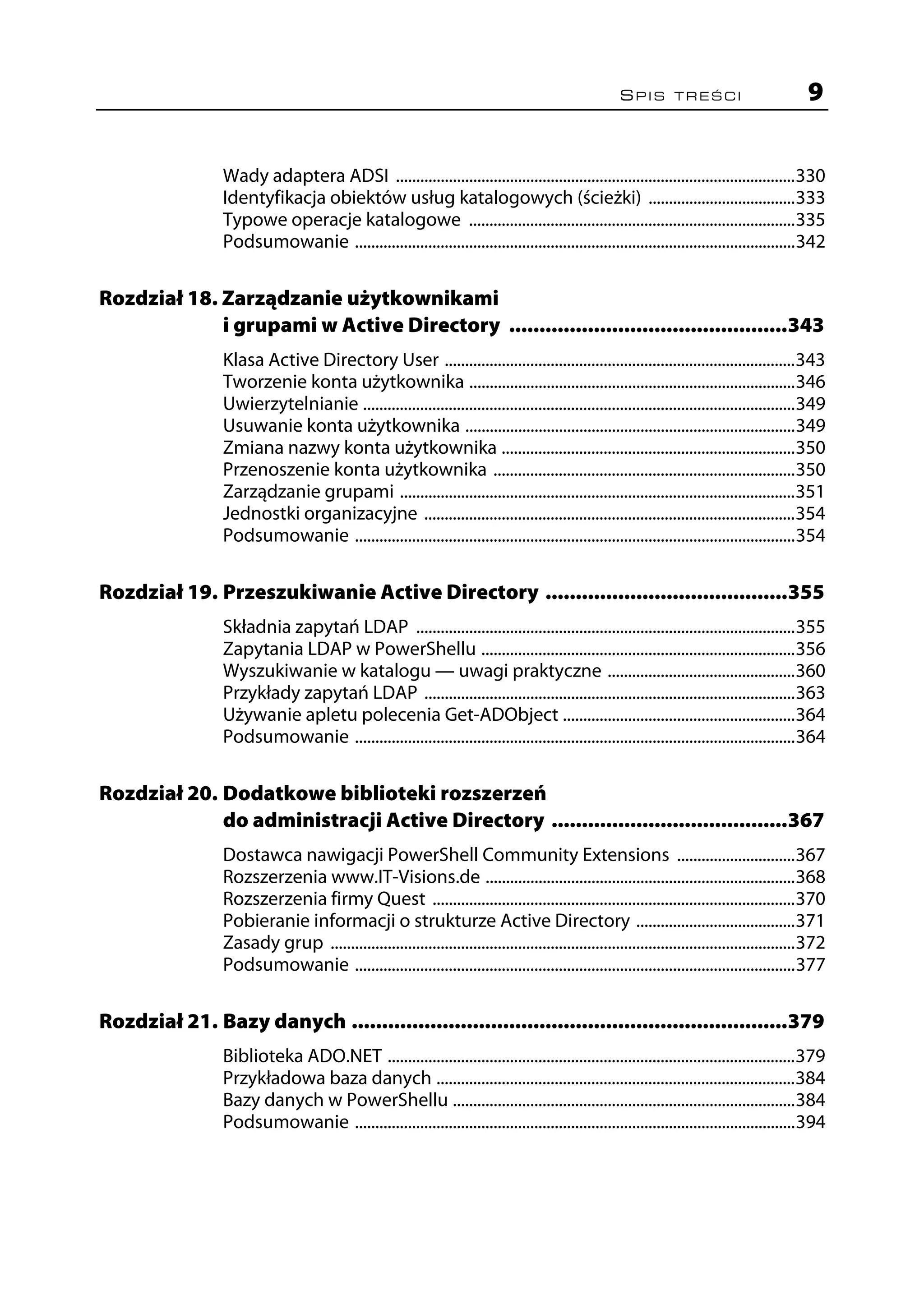 SPIS TREŚCI                              9


                 Wady adaptera ADSI ..................................................................................................330
                 Identyfikacja obiektów usług katalogowych (ścieżki) ....................................333
                 Typowe operacje katalogowe ................................................................................335
                 Podsumowanie ............................................................................................................342

Rozdział 18. Zarządzanie użytkownikami
             i grupami w Active Directory ..............................................343
                 Klasa Active Directory User ......................................................................................343
                 Tworzenie konta użytkownika ................................................................................346
                 Uwierzytelnianie ..........................................................................................................349
                 Usuwanie konta użytkownika .................................................................................349
                 Zmiana nazwy konta użytkownika ........................................................................350
                 Przenoszenie konta użytkownika ..........................................................................350
                 Zarządzanie grupami .................................................................................................351
                 Jednostki organizacyjne ...........................................................................................354
                 Podsumowanie ............................................................................................................354

Rozdział 19. Przeszukiwanie Active Directory ........................................355
                 Składnia zapytań LDAP .............................................................................................355
                 Zapytania LDAP w PowerShellu .............................................................................356
                 Wyszukiwanie w katalogu — uwagi praktyczne ..............................................360
                 Przykłady zapytań LDAP ...........................................................................................363
                 Używanie apletu polecenia Get-ADObject .........................................................364
                 Podsumowanie ............................................................................................................364

Rozdział 20. Dodatkowe biblioteki rozszerzeń
             do administracji Active Directory .......................................367
                 Dostawca nawigacji PowerShell Community Extensions .............................367
                 Rozszerzenia www.IT-Visions.de ............................................................................368
                 Rozszerzenia firmy Quest .........................................................................................370
                 Pobieranie informacji o strukturze Active Directory .......................................371
                 Zasady grup ..................................................................................................................372
                 Podsumowanie ............................................................................................................377

Rozdział 21. Bazy danych ........................................................................379
                 Biblioteka ADO.NET ....................................................................................................379
                 Przykładowa baza danych ........................................................................................384
                 Bazy danych w PowerShellu ....................................................................................384
                 Podsumowanie ............................................................................................................394
 