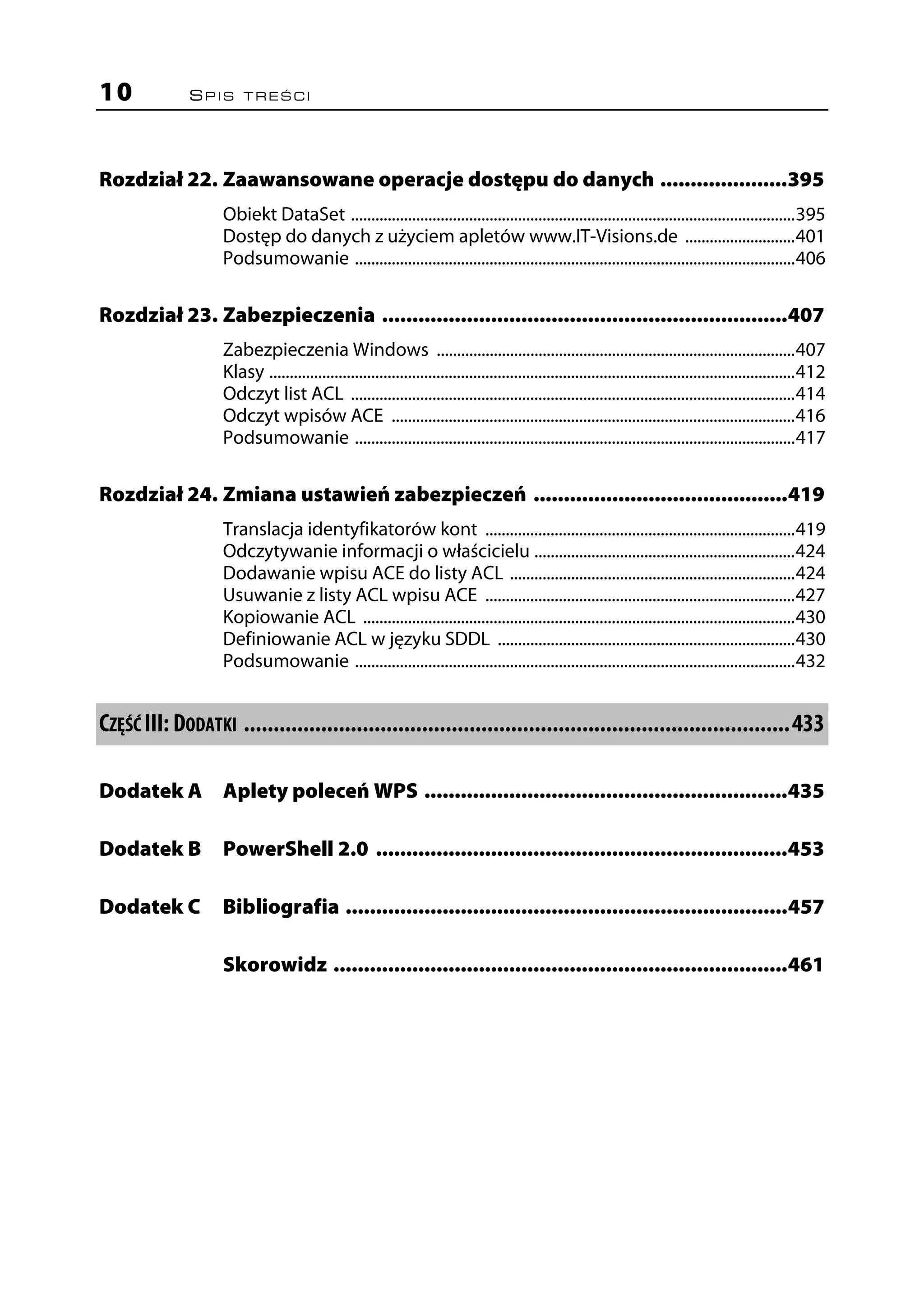 10            SPIS TREŚCI




Rozdział 22. Zaawansowane operacje dostępu do danych .....................395
                   Obiekt DataSet .............................................................................................................395
                   Dostęp do danych z użyciem apletów www.IT-Visions.de ...........................401
                   Podsumowanie ............................................................................................................406

Rozdział 23. Zabezpieczenia ...................................................................407
                   Zabezpieczenia Windows ........................................................................................407
                   Klasy .................................................................................................................................412
                   Odczyt list ACL .............................................................................................................414
                   Odczyt wpisów ACE ...................................................................................................416
                   Podsumowanie ............................................................................................................417

Rozdział 24. Zmiana ustawień zabezpieczeń ..........................................419
                   Translacja identyfikatorów kont ............................................................................419
                   Odczytywanie informacji o właścicielu ................................................................424
                   Dodawanie wpisu ACE do listy ACL ......................................................................424
                   Usuwanie z listy ACL wpisu ACE ............................................................................427
                   Kopiowanie ACL ..........................................................................................................430
                   Definiowanie ACL w języku SDDL .........................................................................430
                   Podsumowanie ............................................................................................................432


CZĘŚĆ III: DODATKI ............................................................................................433

Dodatek A Aplety poleceń WPS ............................................................435

Dodatek B          PowerShell 2.0 ....................................................................453

Dodatek C          Bibliografia .........................................................................457

                   Skorowidz ...........................................................................461
 