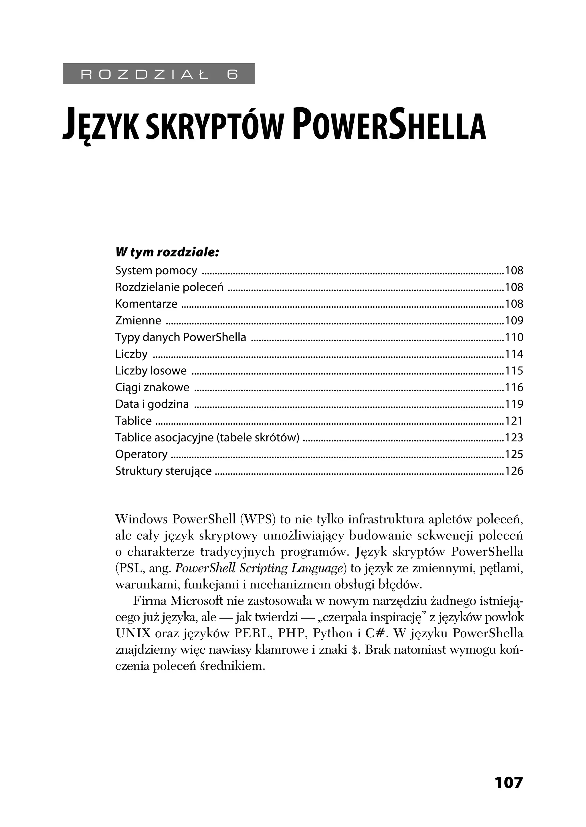 R O Z D Z I A Ł                            6



JĘZYK SKRYPTÓW POWERSHELLA

     W tym rozdziale:
     System pomocy .....................................................................................................................108
     Rozdzielanie poleceń ...........................................................................................................108
     Komentarze .............................................................................................................................108
     Zmienne ...................................................................................................................................109
     Typy danych PowerShella ..................................................................................................110
     Liczby ........................................................................................................................................114
     Liczby losowe .........................................................................................................................115
     Ciągi znakowe ........................................................................................................................116
     Data i godzina ........................................................................................................................119
     Tablice .......................................................................................................................................121
     Tablice asocjacyjne (tabele skrótów) ..............................................................................123
     Operatory .................................................................................................................................125
     Struktury sterujące ................................................................................................................126


     Windows PowerShell (WPS) to nie tylko infrastruktura apletów poleceń,
     ale cały język skryptowy umożliwiający budowanie sekwencji poleceń
     o charakterze tradycyjnych programów. Język skryptów PowerShella
     (PSL, ang. PowerShell Scripting Language) to język ze zmiennymi, pętlami,
     warunkami, funkcjami i mechanizmem obsługi błędów.
        Firma Microsoft nie zastosowała w nowym narzędziu żadnego istnieją-
     cego już języka, ale — jak twierdzi — „czerpała inspirację” z języków powłok
     UNIX oraz języków PERL, PHP, Python i C#. W języku PowerShella
     znajdziemy więc nawiasy klamrowe i znaki $. Brak natomiast wymogu koń-
     czenia poleceń średnikiem.




                                                                                                                                            107
 