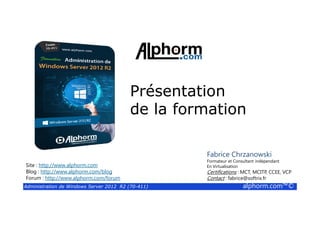 Présentation
de la formation
Administration de Windows Server 2012 R2 (70-411) alphorm.com™©
de la formation
Site : http://www.alphorm.com
Blog : http://www.alphorm.com/blog
Forum : http://www.alphorm.com/forum
Fabrice Chrzanowski
Formateur et Consultant indépendant
En Virtualisation
Certifications : MCT, MCITP, CCEE, VCP
Contact : fabrice@softrix.fr
 
