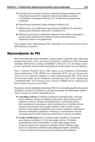 Rozdział 3. ♦ Projektowanie bezpiecznej infrastruktury klucza publicznego                  133


          5. W drugiej fazie stosujemy do skrótu wiadomości algorytm podpisywania
             z kluczem prywatnym (5). Algorytm skrótu i dane podpisu są zawarte
             w certyfikacie, by wspomóc kroki (4) i (5). Wynikiem jest zaszyfrowana
             wiadomość.
          6. Zaszyfrowana wiadomość zostaje wysłana do odbiorcy (6).
          7. Odbiorca łączy się z publicznym repozytorium certyfikatów, by sprawdzić
             autentyczność informacji zawartych w certyfikacie (7).
          8. Publiczne repozytorium certyfikatów odpowiada znacznikiem wskazującym
             autentyczność wiadomości (8). Odbiorca będzie mógł odszyfrować
             wiadomość zależnie od tej odpowiedzi.

        Tak wygląda pełna implementacja PKI. Spróbujmy teraz przeanalizować proces
        PKI bardziej szczegółowo.


Wprowadzenie do PKI
        PKI można opisać jako zbiór standardów, zasad, przepisów i procedur, które zapewniają
        bezpieczeństwo przy użyciu par kluczy prywatnych i publicznych. PKI wspomaga
        transakcje elektroniczne za pomocą certyfikatów cyfrowych i CA, pozwalając weryfi-
        kować i sprawdzać autentyczność potencjalnych użytkowników naszych aplikacji.

        PKI w systemie Windows Server 2003 opiera się na standardzie infrastruktury
        klucza publicznego X.509 (PKIX) oraz standardach IETF (Internet Engineering
        Task Force), by zapewnić zgodność z innymi implementacjami PKI. IETF zaleca
        też stosowanie kilku innych standardów zabezpieczeń, które ściśle współpracują
        z architekturą PKI: TLS (Transport Layer Security), S/MIME (Secure Multipurpose
        Internet Mail Extensions) oraz IPSec.

        Przyjrzyjmy się teraz dokładniej architekturze PKI. Jest ona kombinacją kilku kluczowych
        elementów, od samych certyfikatów aż po listy autoryzujące lub odmawiające użytkow-
        nikowi dostępu do zasobów przedsiębiorstwa.
             Certyfikaty cyfrowe. Certyfikaty są rdzeniem technologii PKI i zawierają
             klucze publiczne, służące do walidacji użytkownika. Klucz publiczny jest
             podpisem cyfrowym, służącym do podpisywania i szyfrowania danych,
             które użytkownicy wymieniają w sieci przedsiębiorstwa. Certyfikat cyfrowy
             zawiera wersję, numer seryjny, podpis wydawcy, datę ważności, nazwę
             podmiotu i klucz publiczny podmiotu oraz wystawia unikatowy identyfikator,
             unikatowy identyfikator podmiotu i informacje o rozszerzeniach. Pozwala
             to stronom trzecim ustalić tożsamość użytkownika i wydawcy certyfikatu.
             Urzędy certyfikacji (CA). CA wydają zaufane certyfikaty. Użytkownik
             musi otrzymać certyfikat z CA, by mieć podpis cyfrowy. W obrębie
             przedsiębiorstwa może istnieć kilka CA, które będą zorganizowane
             w logiczny sposób, aby wykonywać specjalne zadania. Niektóre mogą
             służyć do wydawania certyfikatów dla podległych urzędów certyfikacji,
             a inne do wydawania wewnętrznych lub zewnętrznych certyfikatów.
 