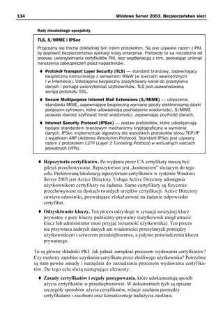 134                                            Windows Server 2003. Bezpieczeństwo sieci


       Rady niezależnego specjalisty

       TLS, S/MIME i IPSec
       Przyjrzyjmy się trochę dokładniej tym trzem protokołom. Są one używane razem z PKI,
       by poprawić bezpieczeństwo aplikacji klasy enterprise. Protokoły te są niezależne od
       procesu uwierzytelniania certyfikatów PKI, lecz współpracują z nim, pozwalając uniknąć
       naruszenia zabezpieczeń przez napastników.
           Protokół Transport Layer Security (TLS) — standard branżowy, zapewniający
           bezpieczną komunikację z serwerami WWW (w sieciach wewnętrznych
           i w Internecie). Udostępnia bezpieczny zaszyfrowany kanał do przesyłania
           danych i pomaga uwierzytelniać użytkowników. TLS jest zaawansowaną
           wersją protokołu SSL.
           Secure Multipurpose Internet Mail Extensions (S/MIME) — ulepszenie
           standardu MIME, zapewniające bezpieczną wymianę poczty elektronicznej dzięki
           podpisom cyfrowym, które udowadniają pochodzenie wiadomości. S/MIME
           pozwala również szyfrować treść wiadomości, zapewniając poufność danych.
           Internet Security Protocol (IPSec) — zestaw protokołów, które udostępniają
           będące standardem branżowym mechanizmy kryptograficzne w wymianie
           danych. IPSec implementuje algorytmy dla wszystkich protokołów stosu TCP/IP
           z wyjątkiem ARP (Address Resolution Protocol). Standard IPSec jest używany
           razem z protokołem L2TP (Layer 2 Tunneling Protocol) w wirtualnych sieciach
           prywatnych (VPN).


          Repozytoria certyfikatów. Po wydaniu przez CA certyfikaty muszą być
          gdzieś przechowywane. Repozytorium jest „kontenerem” służącym do tego
          celu. Preferowaną lokalizacją repozytorium certyfikatów w systemie Windows
          Server 2003 jest Active Directory. Usługa Active Directory udostępnia
          użytkownikom certyfikaty na żądanie. Same certyfikaty są fizycznie
          przechowywane na dyskach twardych urzędów certyfikacji. Active Directory
          zawiera odnośniki, pozwalające zlokalizować na żądanie odpowiedni
          certyfikat.
          Odzyskiwanie kluczy. Ten proces odzyskuje w sytuacji awaryjnej klucz
          prywatny z pary kluczy publiczny-prywatny (użytkownik mógł utracić
          klucz lub administrator musi przyjąć tożsamość użytkownika). Ten proces
          nie przywraca żadnych danych ani wiadomości przesyłanych pomiędzy
          użytkownikiem i serwerem przedsiębiorstwa, a jedynie poświadczenia klucza
          prywatnego.

      To są główne składniki PKI. Jak jednak zarządzać procesem wydawania certyfikatów?
      Czy możemy zapobiec uzyskaniu certyfikatu przez złośliwego użytkownika? Potrzebne
      są nam pewne zasady i narzędzia do zarządzania procesem wydawania certyfika-
      tów. Do tego celu służą następujące elementy:
          Zasady certyfikatów i reguły postępowania, które udokumentują sposób
          użycia certyfikatów w przedsiębiorstwie. W dokumentach tych są opisane
          szczegóły sposobów użycia certyfikatów, relacje zaufania pomiędzy
          certyfikatami i zasobami oraz konsekwencje nadużycia zaufania.
 