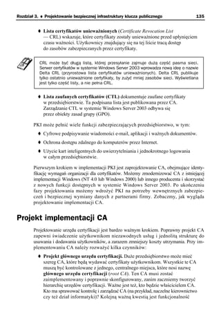 Rozdział 3. ♦ Projektowanie bezpiecznej infrastruktury klucza publicznego                  135


             Lista certyfikatów unieważnionych (Certificate Revocation List
             — CRL) wskazuje, które certyfikaty zostały unieważnione przed upłynięciem
             czasu ważności. Użytkownicy znajdujący się na tej liście tracą dostęp
             do zasobów zabezpieczanych przez certyfikaty.

           CRL może być długą listą, której przesyłanie zajmuje dużą część pasma sieci.
           Serwer certyfikatów w systemie Windows Server 2003 wprowadza nową ideę o nazwie
           Delta CRL (przyrostowa lista certyfikatów unieważnionych). Delta CRL publikuje
           tylko ostatnio unieważnione certyfikaty, by zużyć mniej zasobów sieci. Wyświetlana
           jest tylko część listy, a nie pełna CRL.


             Lista zaufanych certyfikatów (CTL) dokumentuje zaufane certyfikaty
             w przedsiębiorstwie. Ta podpisana lista jest publikowana przez CA.
             Zarządzanie CTL w systemie Windows Server 2003 odbywa się
             przez obiekty zasad grupy (GPO).

        PKI może pełnić wiele funkcji zabezpieczających przedsiębiorstwo, w tym:
             Cyfrowe podpisywanie wiadomości e-mail, aplikacji i ważnych dokumentów.
             Ochrona dostępu zdalnego do komputerów przez Internet.
             Użycie kart inteligentnych do uwierzytelniania i jednokrotnego logowania
             w całym przedsiębiorstwie.

        Pierwszym krokiem w implementacji PKI jest zaprojektowanie CA, obejmujące identy-
        fikację wymagań organizacji dla certyfikatów. Możemy zmodernizować CA z istniejącej
        implementacji Windows (NT 4.0 lub Windows 2000) lub innego producenta i skorzystać
        z nowych funkcji dostępnych w systemie Windows Server 2003. Po ukończeniu
        fazy projektowania możemy wdrożyć PKI na potrzeby wewnętrznych zabezpie-
        czeń i bezpiecznej wymiany danych z partnerami firmy. Zobaczmy, jak wygląda
        projektowanie implementacji CA.


Projekt implementacji CA
        Projektowanie urzędu certyfikacji jest bardzo ważnym krokiem. Poprawny projekt CA
        zapewni świadczenie użytkownikom niezawodnych usług i jednolitą strukturę do
        usuwania i dodawania użytkowników, a zarazem zmniejszy koszty utrzymania. Przy im-
        plementowaniu CA należy rozważyć kilka czynników:
             Projekt głównego urzędu certyfikacji. Duże przedsiębiorstwo może mieć
             szereg CA, które będą wydawać certyfikaty użytkownikom. Wszystkie te CA
             muszą być kontrolowane z jednego, centralnego miejsca, które nosi nazwę
             głównego urzędu certyfikacji (root CA). Ten CA musi zostać
             zaimplementowany i poprawnie skonfigurowany, zanim zaczniemy tworzyć
             hierarchię urzędów certyfikacji. Ważne jest też, kto będzie właścicielem CA.
             Kto ma sprawować kontrolę i zarządzać CA (na przykład, naczelne kierownictwo
             czy też dział informatyki)? Kolejną ważną kwestią jest funkcjonalność
 