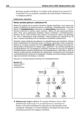 136                                            Windows Server 2003. Bezpieczeństwo sieci


         głównego urzędu certyfikacji. Czy będzie tylko delegować do innych CA
         w hierarchii? Czy ma wydawać certyfikaty dla użytkowników? Omówimy to
         w następnym punkcie.
      Projektowanie i planowanie

      Różnice pomiędzy głównym i podrzędnymi CA
      Główny CA znajduje się na szczycie hierarchii urzędów certyfikacji i musi zawsze być
      zaufany. Na głównym CA kończy się łańcuch certyfikatów. Przedsiębiorstwo może mieć
      główny CA przedsiębiorstwa (enterprise) lub autonomiczny (stand-alone) — różnice
      zostaną omówione w dalszej części rozdziału. Główny CA jest jedyną jednostką,
      która może sama podpisywać (wydawać) własne certyfikaty w przedsiębiorstwie.
      Windows Server 2003 pozwala tylko jednemu komputerowi pełnić rolę głównego
      CA. Jest to najważniejszy urząd certyfikacji i dobrą praktyką jest odłączenie go od
      sieci i używanie podrzędnych CA do wydawania certyfikatów użytkownikom.
      Wszystkie urzędy certyfikacji poza głównym są zaklasyfikowane jako podrzędne. Pierwszy
      poziom podrzędnych CA otrzymuje własne certyfikaty z głównego urzędu certyfikacji.
      Serwery te są często określane terminem pośrednich CA i przekazują informacje cer-
      tyfikacji dalej w dół łańcucha CA. Nazywa się je „pośrednimi” CA, ponieważ pośredniczą
      pomiędzy głównym CA i CA wydającymi certyfikaty. Pośrednie CA instruują CA wydające
      certyfikaty poprzez certyfikaty dostosowane dla przedsiębiorstwa. Informacje te dalej są
      używane do generowania certyfikatów dla użytkowników. Powszechne jest stosowanie
      w przedsiębiorstwach osobnych CA wydających certyfikaty dla kontroli dostępu wewnętrz-
      nego oraz osobnych dla dostępu z zewnątrz.
      Rysunek 3.2 ilustruje typową hierarchię CA w przedsiębiorstwie.

      Rysunek 3.2.
      Typowa struktura
      hierarchii CA
      przedsiębiorstwa




         Definiowanie typów i ról CA. W systemie Windows Server 2003
         zdefiniowane są dwa typy CA: przedsiębiorstwa i autonomiczne.
         Każdy z nich można skonfigurować jako główny lub podrzędny urząd
         certyfikacji. Podrzędny CA można dodatkowo skonfigurować jako urząd
         certyfikacji pośredni lub wydający certyfikaty.
 