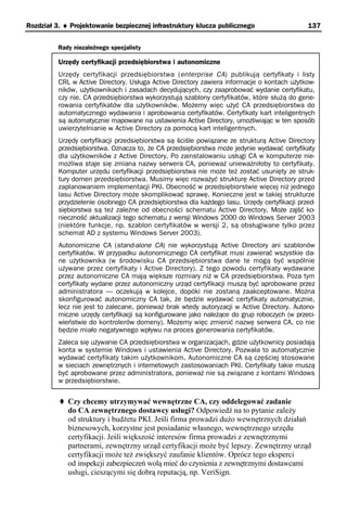 Rozdział 3. ♦ Projektowanie bezpiecznej infrastruktury klucza publicznego                     137


          Rady niezależnego specjalisty

          Urzędy certyfikacji przedsiębiorstwa i autonomiczne
          Urzędy certyfikacji przedsiębiorstwa (enterprise CA) publikują certyfikaty i listy
          CRL w Active Directory. Usługa Active Directory zawiera informacje o kontach użytkow-
          ników, użytkownikach i zasadach decydujących, czy zaaprobować wydanie certyfikatu,
          czy nie. CA przedsiębiorstwa wykorzystują szablony certyfikatów, które służą do gene-
          rowania certyfikatów dla użytkowników. Możemy więc użyć CA przedsiębiorstwa do
          automatycznego wydawania i aprobowania certyfikatów. Certyfikaty kart inteligentnych
          są automatycznie mapowane na ustawienia Active Directory, umożliwiając w ten sposób
          uwierzytelnianie w Active Directory za pomocą kart inteligentnych.
          Urzędy certyfikacji przedsiębiorstwa są ściśle powiązane ze strukturą Active Directory
          przedsiębiorstwa. Oznacza to, że CA przedsiębiorstwa może jedynie wydawać certyfikaty
          dla użytkowników z Active Directory. Po zainstalowaniu usługi CA w komputerze nie-
          możliwa staje się zmiana nazwy serwera CA, ponieważ unieważniłoby to certyfikaty.
          Komputer urzędu certyfikacji przedsiębiorstwa nie może też zostać usunięty ze struk-
          tury domen przedsiębiorstwa. Musimy więc rozważyć strukturę Active Directory przed
          zaplanowaniem implementacji PKI. Obecność w przedsiębiorstwie więcej niż jednego
          lasu Active Directory może skomplikować sprawę. Konieczne jest w takiej strukturze
          przydzielenie osobnego CA przedsiębiorstwa dla każdego lasu. Urzędy certyfikacji przed-
          siębiorstwa są też zależne od obecności schematu Active Directory. Może zajść ko-
          nieczność aktualizacji tego schematu z wersji Windows 2000 do Windows Server 2003
          (niektóre funkcje, np. szablon certyfikatów w wersji 2, są obsługiwane tylko przez
          schemat AD z systemu Windows Server 2003).
          Autonomiczne CA (stand-alone CA) nie wykorzystują Active Directory ani szablonów
          certyfikatów. W przypadku autonomicznego CA certyfikat musi zawierać wszystkie da-
          ne użytkownika (w środowisku CA przedsiębiorstwa dane te mogą być wspólnie
          używane przez certyfikaty i Active Directory). Z tego powodu certyfikaty wydawane
          przez autonomiczne CA mają większe rozmiary niż w CA przedsiębiorstwa. Poza tym
          certyfikaty wydane przez autonomiczny urząd certyfikacji muszą być aprobowane przez
          administratora — oczekują w kolejce, dopóki nie zostaną zaakceptowane. Można
          skonfigurować autonomiczny CA tak, że będzie wydawać certyfikaty automatycznie,
          lecz nie jest to zalecane, ponieważ brak wtedy autoryzacji w Active Directory. Autono-
          miczne urzędy certyfikacji są konfigurowane jako należące do grup roboczych (w przeci-
          wieństwie do kontrolerów domeny). Możemy więc zmienić nazwę serwera CA, co nie
          będzie miało negatywnego wpływu na proces generowania certyfikatów.
          Zaleca się używanie CA przedsiębiorstwa w organizacjach, gdzie użytkownicy posiadają
          konta w systemie Windows i ustawienia Active Directory. Pozwala to automatycznie
          wydawać certyfikaty takim użytkownikom. Autonomiczne CA są częściej stosowane
          w sieciach zewnętrznych i internetowych zastosowaniach PKI. Certyfikaty takie muszą
          być aprobowane przez administratora, ponieważ nie są związane z kontami Windows
          w przedsiębiorstwie.


             Czy chcemy utrzymywać wewnętrzne CA, czy oddelegować zadanie
             do CA zewnętrznego dostawcy usługi? Odpowiedź na to pytanie zależy
             od struktury i budżetu PKI. Jeśli firma prowadzi dużo wewnętrznych działań
             biznesowych, korzystne jest posiadanie własnego, wewnętrznego urzędu
             certyfikacji. Jeśli większość interesów firma prowadzi z zewnętrznymi
             partnerami, zewnętrzny urząd certyfikacji może być lepszy. Zewnętrzny urząd
             certyfikacji może też zwiększyć zaufanie klientów. Oprócz tego eksperci
             od inspekcji zabezpieczeń wolą mieć do czynienia z zewnętrznymi dostawcami
             usługi, cieszącymi się dobrą reputacją, np. VeriSign.
 