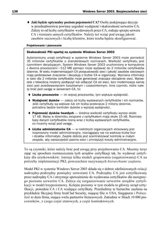 138                                            Windows Server 2003. Bezpieczeństwo sieci


           Jaki będzie optymalny poziom pojemności CA? Osoby podejmujące decyzje
           w przedsiębiorstwie powinny uzgodnić wydajność i skalowalność serwerów CA.
           Zależy to od liczby certyfikatów wydawanych przez CA, rodzaju sprzętu serwera
           CA i rozmiaru samych certyfikatów. Należy też wziąć pod uwagę jakość
           zasobów sieciowych i liczbę klientów, które trzeba będzie skonfigurować.
       Projektowanie i planowanie

       Skalowalność PKI opartej na systemie Windows Server 2003
       Autonomiczny urząd certyfikacji w systemie Windows Server 2003 może pomieścić
       35 milionów certyfikatów o standardowych rozmiarach. Wielkość certyfikatu jest
       czynnikiem decydującym. System Windows Server 2003 uruchomiony w komputerze
       z dwoma procesorami i 512 MB pamięci może wydawać do 2 milionów certyfikatów
       dziennie. W wielu implementacjach CA przepustowość sieci i jakość zasobów sieciowych
       mają podstawowe znaczenie i decydują o liczbie CA w organizacji. Wymiana informacji
       w sieci dla 2 milionów certyfikatów może generować znaczące obciążenie sieci. Wpraw-
       dzie z łatwością możemy podłączyć lub odłączyć CA od sieci, lecz modernizacja samej
       sieci jest przedsięwzięciem kosztownym i czasochłonnym. Inne czynniki, które nale-
       ży brać pod uwagę w serwerach CA, to:
           Liczba procesorów — im więcej procesorów, tym większa wydajność.
           Wydajność dysków — zależy od liczby wydawanych certyfikatów i ich rozmiarów.
           Jeśli certyfikaty są większe lub ich liczba przekracza 2 miliony dziennie,
           potrzebny będzie kontroler dysków o wyższej wydajności.
           Pojemność dysków twardych — średnia wielkość certyfikatu wynosi około
           17 kB. Wpisy w dzienniku związane z certyfikatem mają około 15 kB. Rozmiary
           bazy danych certyfikatów rosną wraz z liczbą wydawanych certyfikatów,
           co musimy wziąć pod uwagę.
           Liczba administratorów CA — w niektórych organizacjach stosowany jest
           rozproszony model administracyjny, rozciągający się na większą liczbę biur
           i działów informatyki. Zwykle dobrze jest scentralizować kontrolę w małym
           zespole, aby zaoszczędzić pasma sieci i zmniejszyć koszty administracyjne.


      To są czynniki, które należy brać pod uwagę przy projektowaniu CA. Musimy teraz
      zająć się sposobem rozmieszczenia tych urzędów certyfikacji tak, by wydawać certyfi-
      katy dla użytkowników. Istnieje kilka modeli grupowania (organizowania) CA na
      potrzeby implementacji PKI, powszechnie nazywanych hierarchiami zaufania.

      Model PKI w systemie Windows Server 2003 składa się z dobrze zdefiniowanych relacji
      nadrzędny-podrzędny pomiędzy serwerami CA. Podrzędny CA jest certyfikowany
      przez nadrzędny CA i otrzymuje upoważnienie do wydawania certyfikatów dla następne-
      go poziomu serwerów CA. Zaleca się zorganizowanie serwerów urzędów certyfi-
      kacji w model trzypoziomowy. Kolejne poziomy w tym modelu to główny urząd certy-
      fikacji, pośrednie CA i CA wydające certyfikaty. Prześledźmy te hierarchie zaufania na
      przykładzie fikcyjnej firmy IronClad Security, mającej filie w USA, Singapurze i Polsce.
      Jest to duża firma, mająca wielu partnerów biznesowych. Zatrudnia w filiach 10 000 pra-
      cowników, z czego część etatowych, a część kontraktowych.
 