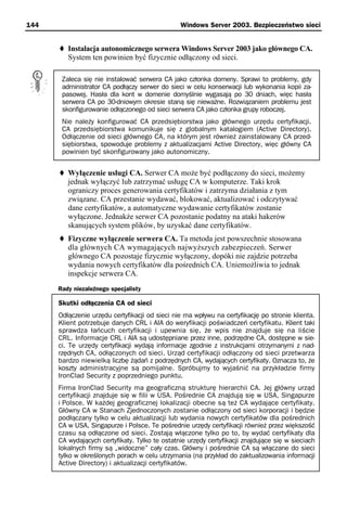 144                                             Windows Server 2003. Bezpieczeństwo sieci


         Instalacja autonomicznego serwera Windows Server 2003 jako głównego CA.
         System ten powinien być fizycznie odłączony od sieci.

       Zaleca się nie instalować serwera CA jako członka domeny. Sprawi to problemy, gdy
       administrator CA podłączy serwer do sieci w celu konserwacji lub wykonania kopii za-
       pasowej. Hasła dla kont w domenie domyślnie wygasają po 30 dniach, więc hasła
       serwera CA po 30-dniowym okresie staną się nieważne. Rozwiązaniem problemu jest
       skonfigurowanie odłączonego od sieci serwera CA jako członka grupy roboczej.
       Nie należy konfigurować CA przedsiębiorstwa jako głównego urzędu certyfikacji.
       CA przedsiębiorstwa komunikuje się z globalnym katalogiem (Active Directory).
       Odłączenie od sieci głównego CA, na którym jest również zainstalowany CA przed-
       siębiorstwa, spowoduje problemy z aktualizacjami Active Directory, więc główny CA
       powinien być skonfigurowany jako autonomiczny.


         Wyłączenie usługi CA. Serwer CA może być podłączony do sieci, możemy
         jednak wyłączyć lub zatrzymać usługę CA w komputerze. Taki krok
         ograniczy proces generowania certyfikatów i zatrzyma działania z tym
         związane. CA przestanie wydawać, blokować, aktualizować i odczytywać
         dane certyfikatów, a automatyczne wydawanie certyfikatów zostanie
         wyłączone. Jednakże serwer CA pozostanie podatny na ataki hakerów
         skanujących system plików, by uzyskać dane certyfikatów.
         Fizyczne wyłączenie serwera CA. Ta metoda jest powszechnie stosowana
         dla głównych CA wymagających najwyższych zabezpieczeń. Serwer
         głównego CA pozostaje fizycznie wyłączony, dopóki nie zajdzie potrzeba
         wydania nowych certyfikatów dla pośrednich CA. Uniemożliwia to jednak
         inspekcje serwera CA.
      Rady niezależnego specjalisty

      Skutki odłączenia CA od sieci
      Odłączenie urzędu certyfikacji od sieci nie ma wpływu na certyfikację po stronie klienta.
      Klient potrzebuje danych CRL i AIA do weryfikacji poświadczeń certyfikatu. Klient taki
      sprawdza łańcuch certyfikacji i upewnia się, że wpis nie znajduje się na liście
      CRL. Informacje CRL i AIA są udostępniane przez inne, podrzędne CA, dostępne w sie-
      ci. Te urzędy certyfikacji wydają informacje zgodnie z instrukcjami otrzymanymi z nad-
      rzędnych CA, odłączonych od sieci. Urząd certyfikacji odłączony od sieci przetwarza
      bardzo niewielką liczbę żądań z podrzędnych CA, wydających certyfikaty. Oznacza to, że
      koszty administracyjne są pomijalne. Spróbujmy to wyjaśnić na przykładzie firmy
      IronClad Security z poprzedniego punktu.
      Firma IronClad Security ma geograficzną strukturę hierarchii CA. Jej główny urząd
      certyfikacji znajduje się w filii w USA. Pośrednie CA znajdują się w USA, Singapurze
      i Polsce. W każdej geograficznej lokalizacji obecne są też CA wydające certyfikaty.
      Główny CA w Stanach Zjednoczonych zostanie odłączony od sieci korporacji i będzie
      podłączany tylko w celu aktualizacji lub wydania nowych certyfikatów dla pośrednich
      CA w USA, Singapurze i Polsce. Te pośrednie urzędy certyfikacji również przez większość
      czasu są odłączone od sieci. Zostają włączone tylko po to, by wydać certyfikaty dla
      CA wydających certyfikaty. Tylko te ostatnie urzędy certyfikacji znajdujące się w sieciach
      lokalnych firmy są „widoczne” cały czas. Główny i pośrednie CA są włączane do sieci
      tylko w określonych porach w celu utrzymania (na przykład do zaktualizowania informacji
      Active Directory) i aktualizacji certyfikatów.
 