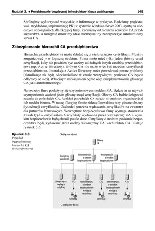 Rozdział 3. ♦ Projektowanie bezpiecznej infrastruktury klucza publicznego               145


        Spróbujmy wykorzystać wszystkie te informacje w praktyce. Będziemy projekto-
        wać przykładową implementację PKI w systemie Windows Server 2003, opartą na zale-
        canych rozwiązaniach, dla fikcyjnej firmy. Zaczniemy od hierarchii serwerów CA przed-
        siębiorstwa, a następnie omówimy kroki niezbędne, by zabezpieczyć autonomiczny
        serwer CA.

Zabezpieczanie hierarchii CA przedsiębiorstwa
        Hierarchia przedsiębiorstwa może składać się z wielu urzędów certyfikacji. Musimy
        zorganizować je w logiczną strukturę. Firma może mieć tylko jeden główny urząd
        certyfikacji, który nie powinien być zależny od żadnych innych zasobów przedsiębior-
        stwa (np. Active Directory). Główny CA nie może więc być urzędem certyfikacji
        przedsiębiorstwa. Interakcja z Active Directory może powodować pewne problemy
        (aktualizacje nie będą odzwierciedlane w czasie rzeczywistym, ponieważ CA będzie
        odłączony od sieci). Właściwym rozwiązaniem będzie więc zaimplementowanie głównego
        CA jako autonomicznego.

        Na potrzeby firmy posłużymy się trzypoziomowym modelem CA. Będzie on na najwyż-
        szym poziomie zawierał jeden główny urząd certyfikacji. Główny CA będzie delegować
        zadania do pośrednich CA. Rozkład pośrednich CA zależy od struktury organizacyjnej
        lub modelu biznesu. W naszej fikcyjnej firmie zidentyfikowaliśmy trzy główne obszary
        dystrybucji certyfikatów. Zachodzi potrzeba wydawania certyfikatów na zewnątrz
        dla partnerów biznesowych. Wewnętrzne bezpieczeństwo firmy wymaga stosowania
        dwóch typów certyfikatów. Certyfikaty wydawane przez wewnętrzny CA o wyso-
        kim bezpieczeństwie będą chronić poufne dane. Certyfikaty o średnim poziomie bezpie-
        czeństwa będą wydawane przez osobny wewnętrzny CA. Architekturę CA ilustruje
        rysunek 3.6.

Rysunek 3.6.
Przykład
trzypoziomowej
hierarchii CA
przedsiębiorstwa
 