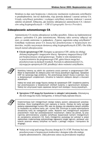 146                                            Windows Server 2003. Bezpieczeństwo sieci


      Struktura ta daje nam bezpieczny i elastyczny mechanizm wydawania certyfikatów
      w przedsiębiorstwie. Jest też skalowalna, więc pozwala dodawać i usuwać serwery CA.
      Urzędy certyfikacji pośrednie i wydające certyfikaty możemy dodawać i usuwać
      zależnie od potrzeb. Zobaczmy, jak możemy zabezpieczyć autonomiczne CA i dostaw-
      ców usług kryptograficznych — CSP (Cryptographic Service Provider).

Zabezpieczanie autonomicznego CA
      Autonomiczny CA można zabezpieczyć na kilka sposobów. Zaleca się implementować
      główne i pośrednie CA jako autonomiczne. Możemy takie serwery odłączyć od
      sieci, co zostało omówione w podpunkcie „Typowe zagrożenia usług certyfikatów”.
      Certyfikaty wydawane przez CA muszą być przechowywane w bezpiecznym śro-
      dowisku, zwykle nazywanym dostawcą usług kryptograficznych (CSP). Oto kilka
      innych metod zabezpieczenia:
          Użycie sprzętowego CSP. Dostępne są sprzętowe CSP, zdolne do obsługi
          złożonej kryptografii i magazynów kluczy. Sprzętowy magazyn kluczy CSP
          jest bezpieczniejszy od programowego. Trudno w nim manipulować,
          w przeciwieństwie do programowego CSP, gdzie klucze mogą być
          przechowywane na dyskach twardych. Pozwala to administratorom CA,
          używającym sprzętowych CSP, przedłużyć okres ważności certyfikatów.

        Niektórzy hakerzy są zdolni do uzyskania zrzutu pamięci w programowych CSP.
        Może to doprowadzić do zdobycia przez nich kluczy prywatnych organizacji. Sprzętowe
        CSP nie sprawiają tego problemu. Nie przechowują danych kluczy w pamięci, lecz
        w dedykowanych urządzeniach. Utrudnia to hakerom zdobycie danych o kluczach
        prywatnych.
        Należy też wziąć pod uwagę fizyczny dostęp do sprzętowych CSP. Urządzenia powinny
        być przechowywane w bezpiecznych strefach budynku o ograniczonym dostępie.
        Należy też utrzymywać kopie zapasowe danych kont dostępu i kluczy prywatnych.


          Sprzętowe CSP mogą być kosztowne w zakupie i utrzymaniu. Alternatywą
          dla nich mogą być karty inteligentne, w których będą zapisane klucze.

        Implementacja kart inteligentnych dodaje kolejny poziom zabezpieczeń przedsię-
        biorstwa. Klucz kryptograficzny jest zapisany w karcie. Dostęp do karty wymaga
        podania odpowiedniego numeru PIN, więc do dostępu lub odwołania danych certyfika-
        tu niezbędne są zarówno karta, jak i numer PIN. Eliminuje to ryzyko wykorzystania
        skradzionej karty do nielegalnych celów. Wydanie kart inteligentnych wszystkim
        pracownikom może być przedsięwzięciem kosztownym. Zaleca się jednak, by przy-
        najmniej administratorzy urzędów certyfikacji dysponowali kartami inteligentnymi
        do zarządzania serwerami CA. Karty inteligentne pozwalają też wdrożyć w przed-
        siębiorstwie implementację jednokrotnego logowania (single sign-on), ponieważ użyt-
        kownik przenosi własny certyfikat na karcie z jednego miejsca i komputera do
        drugiego.


          Należy też wziąć pod uwagę fizyczny dostęp do CA i CSP. Powinny być one
          przechowywane w bezpiecznym środowisku i dostępne tylko dla małego
          zespołu administratorów. Zdecydowanie zaleca się prowadzenie inspekcji
 