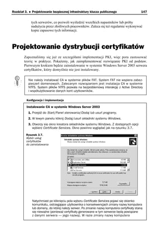Rozdział 3. ♦ Projektowanie bezpiecznej infrastruktury klucza publicznego                     147


             tych serwerów, co pozwoli wyśledzić wszelkich napastników lub próby
             nadużycia przez złośliwych pracowników. Zaleca się też regularnie wykonywać
             kopie zapasowe tych informacji.



Projektowanie dystrybucji certyfikatów
        Zapoznaliśmy się już ze szczegółami implementacji PKI, więc pora zastosować
        teorię w praktyce. Pokażemy, jak zaimplementować rozwiązanie PKI od podstaw.
        Pierwszym krokiem będzie zainstalowanie w systemie Windows Server 2003 serwera
        certyfikatów, który domyślnie nie jest instalowany.

           Nie należy instalować CA w systemie plików FAT. System FAT nie wspiera zabez-
           pieczeń domenowych. Zalecanym rozwiązaniem jest instalacja CA w systemie
           NTFS. System plików NTFS pozwala na bezproblemową interakcję z Active Directory
           i współużytkowanie danych kont użytkowników.

          Konfiguracja i implementacja

          Instalowanie CA w systemie Windows Server 2003
           1. Przejdź do Start/Panel sterowania/Dodaj lub usuń programy.
           2. W lewym panelu kliknij Dodaj/usuń składniki systemu Windows.
           3. Otworzy się okno kreatora składników systemu Windows. Z dostępnych opcji
              wybierz Certificate Services. Okno powinno wyglądać jak na rysunku 3.7.

         Rysunek 3.7.
         Wybór usług
         certyfikatów
         do zainstalowania




              Natychmiast po kliknięciu pola wyboru Certificate Services pojawi się okienko
              komunikatu, ostrzegające użytkownika o konsekwencjach zmiany nazwy komputera
              lub domeny, do której należy serwer. Po zmianie nazwy komputera certyfikaty staną
              się nieważne (ponieważ certyfikaty generowane w tym serwerze będą powiązane
              z danymi serwera — jego nazwą). W razie zmiany nazwy komputera
 