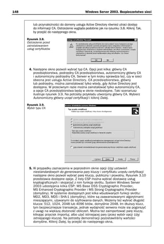 148                                             Windows Server 2003. Bezpieczeństwo sieci


          lub przynależności do domeny usługa Active Directory również utraci dostęp
          do informacji CA. Ostrzeżenie wygląda podobnie jak na rysunku 3.8. Kliknij Tak,
          by przejść do następnego okna.

      Rysunek 3.8.
      Ostrzeżenie przed
      zainstalowaniem
      usług certyfikatów




       4. Następne okno pozwoli wybrać typ CA. Opcji jest kilka: główny CA
          przedsiębiorstwa, podrzędny CA przedsiębiorstwa, autonomiczny główny CA
          i autonomiczny podrzędny CA. Serwer w tym kroku sprawdza też, czy w sieci
          obecna jest usługa Active Directory. CA przedsiębiorstwa, główny
          lub podrzędny, można zainstalować tylko wtedy, gdy Active Directory jest
          dostępna. W przeciwnym razie można zainstalować tylko autonomiczny CA,
          a opcje CA przedsiębiorstwa będą w oknie niedostępne. Taki scenariusz
          ilustruje rysunek 3.9. Na potrzeby przykładu utworzymy główny CA. Wybierz
          Autonomiczny główny urząd certyfikacji i kliknij Dalej.

      Rysunek 3.9.
      Wybór typu CA




       5. W przypadku zaznaczenia w poprzednim oknie opcji Użyj ustawień
          niestandardowych do generowania pary kluczy i certyfikatu urzędu certyfikacji
          następne okno pozwoli wybrać parę kluczy, publiczny i prywatny. Rysunek 3.10
          przedstawia dostępne opcje. Z listy CSP można wybrać dostawcę usług
          kryptograficznych i skojarzyć z nim funkcję skrótu. System Windows Server
          2003 udostępnia kilka CSP: MS Base DSS Cryptographic Provider,
          MS Enhanced Cryptographic Provider i MS Strong Cryptographic Provider
          (domyślny). W systemie dostępnych jest kilka wbudowanych funkcji skrótu:
          MD2, MD3, MD5 i SHA-1 (domyślny), które są zaawansowanymi algorytmami
          mieszającymi, używanymi do szyfrowania danych. Możemy też wybrać długość
          klucza: 512, 1024, 2048 lub 4096 bitów, domyślnie 2048. Im dłuższy klucz,
          tym bezpieczniejsze transakcje, jednak wydajność serwera może się pogorszyć
          z uwagi na większą złożoność obliczeń. Można też zaimportować parę kluczy,
          klikając przycisk Importuj, albo użyć istniejącej pary (przez wybór opcji Użyj
          istniejącego klucza). Na potrzeby demonstracji pozostawiliśmy wartości
          domyślne. Kliknij Dalej, by przejść do następnego okna.
 
