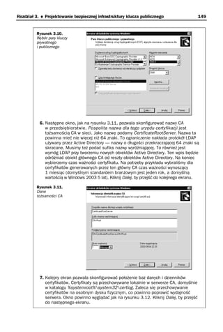 Rozdział 3. ♦ Projektowanie bezpiecznej infrastruktury klucza publicznego                     149


         Rysunek 3.10.
         Wybór pary kluczy
         prywatnego
         i publicznego




           6. Następne okno, jak na rysunku 3.11, pozwala skonfigurować nazwy CA
              w przedsiębiorstwie. Pospolita nazwa dla tego urzędu certyfikacji jest
              tożsamością CA w sieci. Jako nazwę podamy CertificateRootServer. Nazwa ta
              powinna mieć nie więcej niż 64 znaki. To ograniczenie nakłada protokół LDAP
              używany przez Active Directory — nazwy o długości przekraczającej 64 znaki są
              skracane. Musimy też podać sufiks nazwy wyróżniającej. To również jest
              wymóg LDAP przy tworzeniu nowych obiektów Active Directory. Ten wpis będzie
              odróżniać obiekt głównego CA od reszty obiektów Active Directory. Na koniec
              wybierzemy czas ważności certyfikatu. Na potrzeby przykładu wybraliśmy dla
              certyfikatów generowanych przez ten główny CA czas ważności wynoszący
              1 miesiąc (domyślnym standardem branżowym jest jeden rok, a domyślną
              wartością w Windows 2003 5 lat). Kliknij Dalej, by przejść do kolejnego ekranu.

         Rysunek 3.11.
         Dane
         tożsamości CA




           7. Kolejny ekran pozwala skonfigurować położenie baz danych i dzienników
              certyfikatów. Certyfikaty są przechowywane lokalnie w serwerze CA, domyślnie
              w katalogu %systemroot%system32certlog. Zaleca się przechowywanie
              certyfikatów na osobnym dysku fizycznym, co powinno poprawić wydajność
              serwera. Okno powinno wyglądać jak na rysunku 3.12. Kliknij Dalej, by przejść
              do następnego ekranu.
 