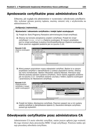 Rozdział 3. ♦ Projektowanie bezpiecznej infrastruktury klucza publicznego                          153


Aprobowanie certyfikatów przez administratora CA
        Zobaczmy, jak wygląda rola administratora w wystawianiu i odwoływaniu certyfikatów.
        Aby wykonać opisane poniżej żądania, musimy zmienić rolę z użytkownika na
        administratora CA.
          Konfiguracja i implementacja

          Wystawianie i odmawianie certyfikatów z kolejki żądań oczekujących
           1. Przejdź do Start/Programy/Narzędzia administracyjne/Urząd certyfikacji.
           2. Otworzy się konsola zarządzania urzędem certyfikacji. Przejdź do Urząd
              certyfikacji/<nazwa serwera>/Żądania oczekujące. W naszym przykładzie
              jest to Urząd certyfikacji (Lokalny)/CertificateRootServer/Żądania oczekujące.
              Ekran powinien wyglądać podobnie jak na rysunku 3.16.

         Rysunek 3.16.
         Żądania oczekujące
         w CA




           3. Kliknij prawym przyciskiem myszy odpowiedni certyfikat. Będzie to w naszym
              przykładzie certyfikat o identyfikatorze 2 (zobacz poprzednia ramka). Otworzy
              się menu kontekstowe. Wybierz Wszystkie zadania/Wystaw. Kliknięcie opcji
              Odmów pozwala odmówić wydania certyfikatu. Ekran będzie wyglądać podobnie
              jak na rysunku 3.17. Certyfikat zostanie usunięty z folderu Żądania oczekujące
              i przeniesiony do Wystawione certyfikaty.

         Rysunek 3.17.
         Zaaprobowanie
         certyfikatu z kolejki
         żądań oczekujących




           4. Przejdź do folderu Wystawione certyfikaty. Powinien pojawić się w nim wydany
              właśnie certyfikat (o identyfikatorze żądania 2). Dwukrotne kliknięcie certyfikatu
              pozwoli go wyświetlić.



Odwoływanie certyfikatów przez administratora CA
        Administrator CA może odwołać certyfikat, zanim jeszcze upłynie jego ważność.
        Do tego również służy przystawka MMC Urząd certyfikacji. Poniższa ramka opi-
        suje procedurę odwołania certyfikatu.
 