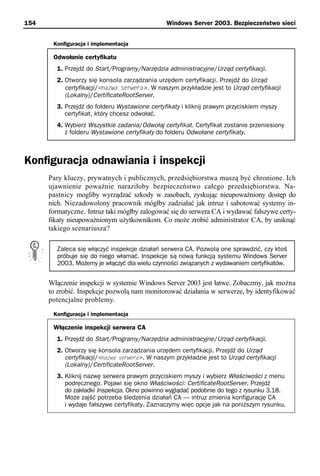 154                                             Windows Server 2003. Bezpieczeństwo sieci


       Konfiguracja i implementacja

       Odwołanie certyfikatu
        1. Przejdź do Start/Programy/Narzędzia administracyjne/Urząd certyfikacji.
        2. Otworzy się konsola zarządzania urzędem certyfikacji. Przejdź do Urząd
           certyfikacji/<nazwa serwera>. W naszym przykładzie jest to Urząd certyfikacji
           (Lokalny)/CertificateRootServer.
        3. Przejdź do folderu Wystawione certyfikaty i kliknij prawym przyciskiem myszy
           certyfikat, który chcesz odwołać.
        4. Wybierz Wszystkie zadania/Odwołaj certyfikat. Certyfikat zostanie przeniesiony
           z folderu Wystawione certyfikaty do folderu Odwołane certyfikaty.



Konfiguracja odnawiania i inspekcji
      Pary kluczy, prywatnych i publicznych, przedsiębiorstwa muszą być chronione. Ich
      ujawnienie poważnie naraziłoby bezpieczeństwo całego przedsiębiorstwa. Na-
      pastnicy mogliby wyrządzać szkody w zasobach, zyskując nieupoważniony dostęp do
      nich. Niezadowolony pracownik mógłby zadziałać jak intruz i sabotować systemy in-
      formatyczne. Intruz taki mógłby zalogować się do serwera CA i wydawać fałszywe certy-
      fikaty nieupoważnionym użytkownikom. Co może zrobić administrator CA, by uniknąć
      takiego scenariusza?

        Zaleca się włączyć inspekcje działań serwera CA. Pozwolą one sprawdzić, czy ktoś
        próbuje się do niego włamać. Inspekcje są nową funkcją systemu Windows Server
        2003. Możemy je włączyć dla wielu czynności związanych z wydawaniem certyfikatów.


      Włączenie inspekcji w systemie Windows Server 2003 jest łatwe. Zobaczmy, jak można
      to zrobić. Inspekcje pozwolą nam monitorować działania w serwerze, by identyfikować
      potencjalne problemy.
       Konfiguracja i implementacja

       Włączenie inspekcji serwera CA
        1. Przejdź do Start/Programy/Narzędzia administracyjne/Urząd certyfikacji.
        2. Otworzy się konsola zarządzania urzędem certyfikacji. Przejdź do Urząd
           certyfikacji/<nazwa serwera>. W naszym przykładzie jest to Urząd certyfikacji
           (Lokalny)/CertificateRootServer.
        3. Kliknij nazwę serwera prawym przyciskiem myszy i wybierz Właściwości z menu
           podręcznego. Pojawi się okno Właściwości: CertificateRootServer. Przejdź
           do zakładki Inspekcja. Okno powinno wyglądać podobnie do tego z rysunku 3.18.
           Może zajść potrzeba śledzenia działań CA — intruz zmienia konfigurację CA
           i wydaje fałszywe certyfikaty. Zaznaczymy więc opcje jak na poniższym rysunku.
 