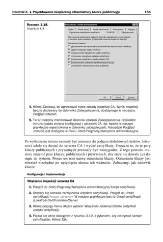 Rozdział 3. ♦ Projektowanie bezpiecznej infrastruktury klucza publicznego                     155


         Rysunek 3.18.
         Inspekcje CA




           4. Kliknij Zastosuj, by wprowadzić nowe zasady inspekcji CA. Wynik inspekcji
              będzie dodawany do dziennika Zabezpieczenia, dostępnego w narzędziu
              Podgląd zdarzeń.
           5. Teraz możemy monitorować dziennik zdarzeń Zabezpieczenia i wyśledzić
              intruza (każda zmiana konfiguracji i ustawień CA, itp. będzie w naszym
              przykładzie rejestrowana w dzienniku zabezpieczeń). Narzędzie Podgląd
              zdarzeń jest dostępne w menu Start/Programy/Narzędzia administracyjne.


        Po wyśledzeniu intruza możemy być zmuszeni do podjęcia dodatkowych kroków. Intru-
        zowi udało się dostać do serwera CA i wydać certyfikaty. Oznacza to, że te pary
        kluczy publicznych i prywatnych przestały być wiarygodne. Z tego powodu mu-
        simy zmienić pary kluczy: publicznych i prywatnych, aby stare nie dawały już do-
        stępu do systemu. Proces ten nosi nazwę odnawiania kluczy. Odnawianie kluczy jest
        również niezbędne po upłynięciu okresu ich ważności. Zobaczmy, jak odnowić
        klucze.
          Konfiguracja i implementacja

          Włączenie inspekcji serwera CA
           1. Przejdź do Start/Programy/Narzędzia administracyjne/Urząd certyfikacji.
           2. Otworzy się konsola zarządzania urzędem certyfikacji. Przejdź do Urząd
              certyfikacji/<nazwa serwera>. W naszym przykładzie jest to Urząd certyfikacji
              (Lokalny)/CertificateRootServer.
           3. Kliknij pozycję menu Akcja i wybierz Wszystkie zadania/Odnów certyfikat
              urzędu certyfikacji.
           4. Pojawi się okno dialogowe z rysunku 3.19, z pytaniem, czy zatrzymać serwer
              certyfikatów. Kliknij Tak.
 
