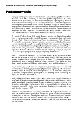 Rozdział 3. ♦ Projektowanie bezpiecznej infrastruktury klucza publicznego                 157



Podsumowanie
        Niniejszy rozdział poświęcony był infrastrukturze klucza publicznego (PKI) w systemie
        Windows Server 2003. Zaczęliśmy od omówienia podstaw implementacji PKI. Infra-
        struktura klucza publicznego jest mechanizmem kryptografii asymetrycznej, służącym
        do zabezpieczania informacji. W PKI istnieją pary kluczy — publiczny i prywatny.
        Nadawca podpisuje dokumenty swoim kluczem prywatnym i wysyła do odbiorcy. Proces
        podpisywania wiadomości składa się z dwóch kroków. Pierwszym jest zastosowanie do
        wiadomości funkcji skrótu. Uzyskany skrót (digest message) jest szyfrowany kluczem
        prywatnym nadawcy i dołączany do wiadomości jako podpis. Odbiorca uwierzytelnia
        klucz nadawcy za pomocą zewnętrznego urzędu certyfikacji (np. VeriSign).

        W systemie Windows Server 2003 istnieją dwa typy urzędów certyfikacji: CA przedsię-
        biorstwa oraz autonomiczne. CA przedsiębiorstwa do wydawania certyfikatów używa in-
        formacji z Active Directory. Autonomiczny CA nie komunikuje się z Active Directory.
        W przedsiębiorstwach zaleca się stosowanie trzypoziomowego modelu CA. Pierwszym
        poziomem jest pojedynczy główny urząd certyfikacji, który zarządza wszystkimi pozo-
        stałymi w sieci przedsiębiorstwa, bezpośrednio zarządzając drugim poziomem. Drugi po-
        ziom zawiera tzw. pośrednie CA, których liczba może być różna w zależności od
        organizacji. Pośrednie CA wydają instrukcje urzędom certyfikacji wydającym certyfikaty.
        Te CA, na najniższym poziomie, wydają certyfikaty dla klientów.

        Główny i pośrednie CA powinny być odłączone od sieci. CA wydające certyfikaty
        powinny być dostępne w sieci, by wykonywać swoje zadanie. Takie rozwiązanie jest
        ważnym środkiem bezpieczeństwa, chroniącym strukturę CA. Organizacja powinna
        w określonych oknach czasowych podłączać główny i pośrednie CA do sieci w celu aktu-
        alizacji (należy aktualizować CRL, aby odzwierciedlały nowe środki bezpieczeństwa).

        Trzypoziomowy model CA może być zorganizowany na szereg sposobów, na przykład,
        odzwierciedlając strukturę geograficzną międzynarodowej organizacji lub wewnętrzną
        strukturę firmy. W pewnych przypadkach potrzebne są CA niezależne od wyższe-
        go poziomu (nie pod kontrolą głównego CA). Na potrzeby takich scenariuszy do-
        stępna jest struktura sieciowa CA.

        Istnieje kilka zagrożeń dla serwerów CA. Należy szczególnie chronić główny urząd
        certyfikacji. Włamanie do niego naraziłaby całość zabezpieczeń przedsiębiorstwa. Należy
        podjąć odpowiednie kroki, by poprawić fizyczne bezpieczeństwo tego serwera i używać
        do uwierzytelniania kart inteligentnych. Karty te poprawiają bezpieczeństwo dzięki
        stosowaniu numeru PIN oprócz klucza prywatnego. Bezpieczeństwo można też zwięk-
        szyć, stosując sprzętowy CSP.

        Na koniec przyjrzeliśmy się konfiguracji serwerów CA w systemie Windows Se-
        rver 2003. W tym systemie operacyjnym dostępny jest system rejestrowania żądań certy-
        fikatów przez WWW oraz automatyczne zgłaszanie żądań i automatyczne odnawia-
        nie certyfikatów. Poza tym Windows Server 2003 obsługuje przyrostowe listy CRL.
        Do zarządzania serwerem CA może służyć przystawka MMC lub narzędzie wiersza pole-
        ceń certutil.exe.
 