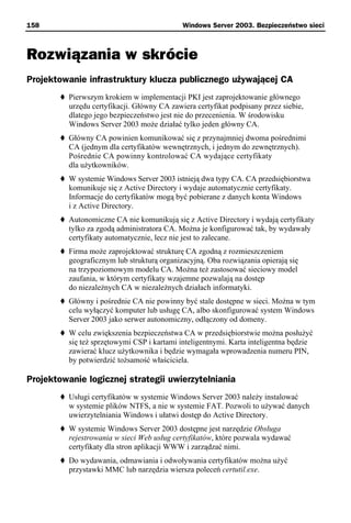 158                                          Windows Server 2003. Bezpieczeństwo sieci



Rozwiązania w skrócie
Projektowanie infrastruktury klucza publicznego używającej CA
          Pierwszym krokiem w implementacji PKI jest zaprojektowanie głównego
          urzędu certyfikacji. Główny CA zawiera certyfikat podpisany przez siebie,
          dlatego jego bezpieczeństwo jest nie do przecenienia. W środowisku
          Windows Server 2003 może działać tylko jeden główny CA.
          Główny CA powinien komunikować się z przynajmniej dwoma pośrednimi
          CA (jednym dla certyfikatów wewnętrznych, i jednym do zewnętrznych).
          Pośrednie CA powinny kontrolować CA wydające certyfikaty
          dla użytkowników.
          W systemie Windows Server 2003 istnieją dwa typy CA. CA przedsiębiorstwa
          komunikuje się z Active Directory i wydaje automatycznie certyfikaty.
          Informacje do certyfikatów mogą być pobierane z danych konta Windows
          i z Active Directory.
          Autonomiczne CA nie komunikują się z Active Directory i wydają certyfikaty
          tylko za zgodą administratora CA. Można je konfigurować tak, by wydawały
          certyfikaty automatycznie, lecz nie jest to zalecane.
          Firma może zaprojektować strukturę CA zgodną z rozmieszczeniem
          geograficznym lub strukturą organizacyjną. Oba rozwiązania opierają się
          na trzypoziomowym modelu CA. Można też zastosować sieciowy model
          zaufania, w którym certyfikaty wzajemne pozwalają na dostęp
          do niezależnych CA w niezależnych działach informatyki.
          Główny i pośrednie CA nie powinny być stale dostępne w sieci. Można w tym
          celu wyłączyć komputer lub usługę CA, albo skonfigurować system Windows
          Server 2003 jako serwer autonomiczny, odłączony od domeny.
          W celu zwiększenia bezpieczeństwa CA w przedsiębiorstwie można posłużyć
          się też sprzętowymi CSP i kartami inteligentnymi. Karta inteligentna będzie
          zawierać klucz użytkownika i będzie wymagała wprowadzenia numeru PIN,
          by potwierdzić tożsamość właściciela.

Projektowanie logicznej strategii uwierzytelniania
          Usługi certyfikatów w systemie Windows Server 2003 należy instalować
          w systemie plików NTFS, a nie w systemie FAT. Pozwoli to używać danych
          uwierzytelniania Windows i ułatwi dostęp do Active Directory.
          W systemie Windows Server 2003 dostępne jest narzędzie Obsługa
          rejestrowania w sieci Web usług certyfikatów, które pozwala wydawać
          certyfikaty dla stron aplikacji WWW i zarządzać nimi.
          Do wydawania, odmawiania i odwoływania certyfikatów można użyć
          przystawki MMC lub narzędzia wiersza poleceń certutil.exe.
 