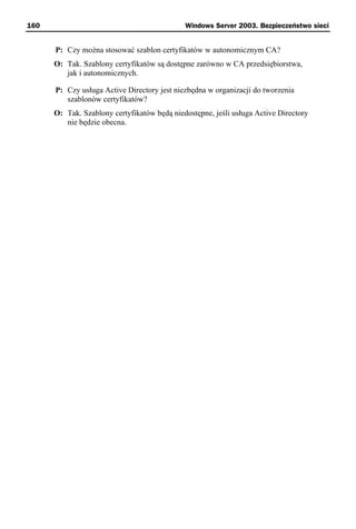 160                                          Windows Server 2003. Bezpieczeństwo sieci


      P: Czy można stosować szablon certyfikatów w autonomicznym CA?
      O: Tak. Szablony certyfikatów są dostępne zarówno w CA przedsiębiorstwa,
         jak i autonomicznych.

      P: Czy usługa Active Directory jest niezbędna w organizacji do tworzenia
         szablonów certyfikatów?
      O: Tak. Szablony certyfikatów będą niedostępne, jeśli usługa Active Directory
         nie będzie obecna.
 