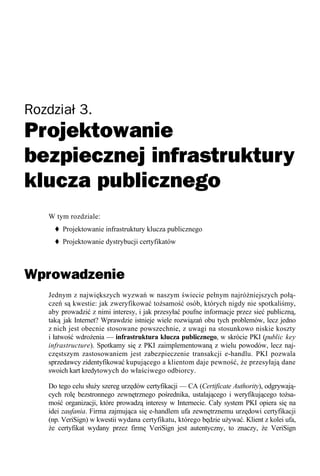 Rozdział 3.
Projektowanie
bezpiecznej infrastruktury
klucza publicznego
   W tym rozdziale:
        Projektowanie infrastruktury klucza publicznego
        Projektowanie dystrybucji certyfikatów



Wprowadzenie
   Jednym z największych wyzwań w naszym świecie pełnym najróżniejszych połą-
   czeń są kwestie: jak zweryfikować tożsamość osób, których nigdy nie spotkaliśmy,
   aby prowadzić z nimi interesy, i jak przesyłać poufne informacje przez sieć publiczną,
   taką jak Internet? Wprawdzie istnieje wiele rozwiązań obu tych problemów, lecz jedno
   z nich jest obecnie stosowane powszechnie, z uwagi na stosunkowo niskie koszty
   i łatwość wdrożenia — infrastruktura klucza publicznego, w skrócie PKI (public key
   infrastructure). Spotkamy się z PKI zaimplementowaną z wielu powodów, lecz naj-
   częstszym zastosowaniem jest zabezpieczenie transakcji e-handlu. PKI pozwala
   sprzedawcy zidentyfikować kupującego a klientom daje pewność, że przesyłają dane
   swoich kart kredytowych do właściwego odbiorcy.

   Do tego celu służy szereg urzędów certyfikacji — CA (Certificate Authority), odgrywają-
   cych rolę bezstronnego zewnętrznego pośrednika, ustalającego i weryfikującego tożsa-
   mość organizacji, które prowadzą interesy w Internecie. Cały system PKI opiera się na
   idei zaufania. Firma zajmująca się e-handlem ufa zewnętrznemu urzędowi certyfikacji
   (np. VeriSign) w kwestii wydana certyfikatu, którego będzie używać. Klient z kolei ufa,
   że certyfikat wydany przez firmę VeriSign jest autentyczny, to znaczy, że VeriSign
 