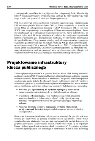 130                                             Windows Server 2003. Bezpieczeństwo sieci


      z należytą troską zweryfikowała, iż wydaje certyfikat pełnoprawnej firmie. Klienci ufają
      firmie VeriSign i certyfikatowi wydanemu przez VeriSign dla firmy internetowej, więc
      mogą bezpiecznie prowadzić interesy z danym sprzedawcą.

      PKI może mieć też szereg zastosowań wewnątrz sieci korporacji. Implementacja
      PKI obecna w systemie Windows Server 2003 — Usługi certyfikatów — pozwala na
      użycie IPSec do zabezpieczania transmisji TCP/IP, komunikacji SSL z serwerem
      WWW oraz zaszyfrowanego systemu plików (EFS) do zabezpieczania plików i folde-
      rów znajdujących się w udostępnianych zasobach sieciowych. Teorie matematyczne, na
      których opiera się PKI, mogą zniechęcać Czytelnika, lecz znajomość zagadnienia
      (zarówno teoretyczna, jak i praktyczna) jest niezbędna, by odpowiednio zabezpieczyć
      sieć przedsiębiorstwa. Z tego powodu niniejszy rozdział zaczynamy od szczegółowego
      wyjaśnienia podstawowych idei, na których opiera się PKI, po czym omówimy prak-
      tyczne implementacje PKI w systemie Windows Server 2003. Przed przejściem do
      dalszej lektury książki zalecamy Czytelnikowi dokładne zapoznanie się z tematami omó-
      wionymi w niniejszym rozdziale, ponieważ wiele innych mechanizmów zabezpieczeń
      w systemie Windows Server 2003 wymaga do działania PKI i Usług certyfikatów.



Projektowanie infrastruktury
klucza publicznego
      Zanim zagłębimy się w temat CA w systemie Windows Server 2003, musimy zrozumieć
      podstawowe pojęcia PKI. W sieciach publicznych, takich jak Internet, codziennie wędrują
      miliony wiadomości. Jak uwierzytelniać te wiadomości? Jak poznać, że ktoś manipulował
      wiadomością, zanim dotarła do odbiorcy? Handel elektroniczny nie byłby możliwy
      w Internecie, gdyby na te pytania nie udało się skutecznie odpowiedzieć. Każda transak-
      cja w e-handlu musi spełnić trzy podstawowe wymogi, by była bezpieczna i kompletna:
           Nadawca jest upoważniony do wysłania wymaganej wiadomości.
           Nadawca zostaje uwierzytelniony, by wysłać informację do odbiorcy.
           Wiadomość jest autentyczna. Treść wiadomości nie została zmieniona
           po drodze do odbiorcy. Haker może ją zdobyć, podłączając się do trasy
           transmisji, a następnie zmodyfikować treść, podszywając się pod oryginalnego
           nadawcę.
           Nadawca nie może fałszywie zaprzeczyć wysłaniu wiadomości
           ani jej zawartości. Ta funkcja jest powszechnie nazywana niezaprzeczalnością
           (nonrepudiation).

      Oznacza to, że musimy chronić dane podczas procesu transmisji. W tym celu treść wia-
      domości jest szyfrowana za pomocą matematycznych algorytmów. Istnieje kilka
      metod szyfrowania wiadomości, lecz wszystkie można podzielić na dwie kategorie: al-
      gorytmy symetryczne i asymetryczne. Model symetryczny opiera się na wspólnym
      kluczu i dobrze sprawdza się w środowiskach „chronionych”. Przykładem wymiany
      z kluczem symetrycznym jest transakcja w bankomacie. Klient i bank dysponują
 