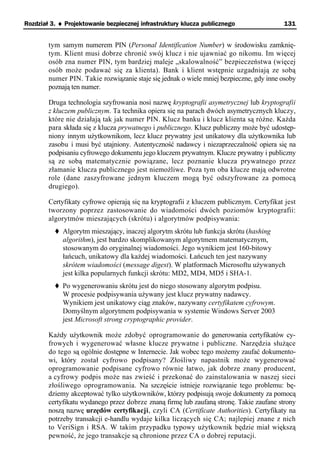 Rozdział 3. ♦ Projektowanie bezpiecznej infrastruktury klucza publicznego                131


        tym samym numerem PIN (Personal Identification Number) w środowisku zamknię-
        tym. Klient musi dobrze chronić swój klucz i nie ujawniać go nikomu. Im więcej
        osób zna numer PIN, tym bardziej maleje „skalowalność” bezpieczeństwa (więcej
        osób może podawać się za klienta). Bank i klient wstępnie uzgadniają ze sobą
        numer PIN. Takie rozwiązanie staje się jednak o wiele mniej bezpieczne, gdy inne osoby
        poznają ten numer.

        Druga technologia szyfrowania nosi nazwę kryptografii asymetrycznej lub kryptografii
        z kluczem publicznym. Ta technika opiera się na parach dwóch asymetrycznych kluczy,
        które nie działają tak jak numer PIN. Klucz banku i klucz klienta są różne. Każda
        para składa się z klucza prywatnego i publicznego. Klucz publiczny może być udostęp-
        niony innym użytkownikom, lecz klucz prywatny jest unikatowy dla użytkownika lub
        zasobu i musi być utajniony. Autentyczność nadawcy i niezaprzeczalność opiera się na
        podpisaniu cyfrowego dokumentu jego kluczem prywatnym. Klucze prywatny i publiczny
        są ze sobą matematycznie powiązane, lecz poznanie klucza prywatnego przez
        złamanie klucza publicznego jest niemożliwe. Poza tym oba klucze mają odwrotne
        role (dane zaszyfrowane jednym kluczem mogą być odszyfrowane za pomocą
        drugiego).

        Certyfikaty cyfrowe opierają się na kryptografii z kluczem publicznym. Certyfikat jest
        tworzony poprzez zastosowanie do wiadomości dwóch poziomów kryptografii:
        algorytmów mieszających (skrótu) i algorytmów podpisywania:
             Algorytm mieszający, inaczej algorytm skrótu lub funkcja skrótu (hashing
             algorithm), jest bardzo skomplikowanym algorytmem matematycznym,
             stosowanym do oryginalnej wiadomości. Jego wynikiem jest 160-bitowy
             łańcuch, unikatowy dla każdej wiadomości. Łańcuch ten jest nazywany
             skrótem wiadomości (message digest). W platformach Microsoftu używanych
             jest kilka popularnych funkcji skrótu: MD2, MD4, MD5 i SHA-1.
             Po wygenerowaniu skrótu jest do niego stosowany algorytm podpisu.
             W procesie podpisywania używany jest klucz prywatny nadawcy.
             Wynikiem jest unikatowy ciąg znaków, nazywany certyfikatem cyfrowym.
             Domyślnym algorytmem podpisywania w systemie Windows Server 2003
             jest Microsoft strong cryptographic provider.

        Każdy użytkownik może zdobyć oprogramowanie do generowania certyfikatów cy-
        frowych i wygenerować własne klucze prywatne i publiczne. Narzędzia służące
        do tego są ogólnie dostępne w Internecie. Jak wobec tego możemy zaufać dokumento-
        wi, który został cyfrowo podpisany? Złośliwy napastnik może wygenerować
        oprogramowanie podpisane cyfrowo równie łatwo, jak dobrze znany producent,
        a cyfrowy podpis może nas zwieść i przekonać do zainstalowania w naszej sieci
        złośliwego oprogramowania. Na szczęście istnieje rozwiązanie tego problemu: bę-
        dziemy akceptować tylko użytkowników, którzy podpisują swoje dokumenty za pomocą
        certyfikatu wydanego przez dobrze znaną firmę lub zaufaną stronę. Takie zaufane strony
        noszą nazwę urzędów certyfikacji, czyli CA (Certificate Authorities). Certyfikaty na
        potrzeby transakcji e-handlu wydaje kilka liczących się CA; najlepiej znane z nich
        to VeriSign i RSA. W takim przypadku typowy użytkownik będzie miał większą
        pewność, że jego transakcje są chronione przez CA o dobrej reputacji.
 